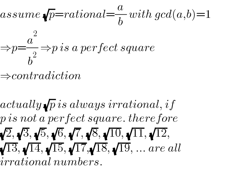 assume (√p)=rational=(a/b) with gcd(a,b)=1  ⇒p=(a^2 /b^2 ) ⇒p is a perfect square  ⇒contradiction    actually (√p) is always irrational, if  p is not a perfect square. therefore  (√2), (√3), (√5), (√6), (√7), (√8), (√(10)), (√(11)), (√(12)),  (√(13)), (√(14)), (√(15)), (√(17)),(√(18)), (√(19)), ... are all  irrational numbers.  