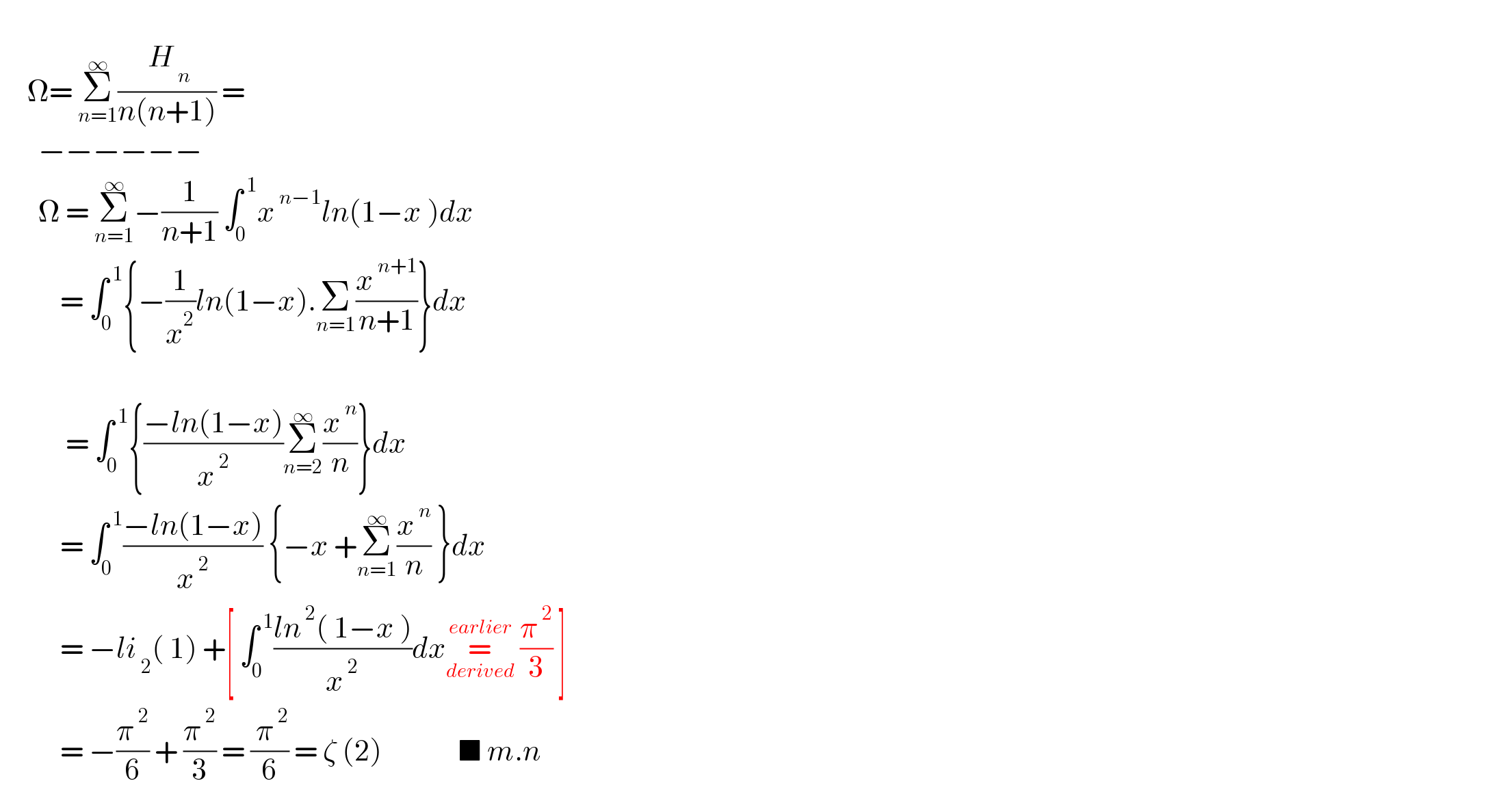        Ω= Σ_(n=1) ^∞ (( H_( n) )/(n(n+1))) =         −−−−−−         Ω = Σ_(n=1) ^∞ −(1/(n+1)) ∫_(0 ) ^( 1) x^( n−1) ln(1−x )dx             = ∫_0 ^( 1) {−(1/x^2 )ln(1−x).Σ_(n=1) (x^( n+1) /(n+1))}dx                   = ∫_0 ^( 1) {((−ln(1−x))/x^( 2) )Σ_(n=2) ^∞ (x^( n) /n)}dx             = ∫_0 ^( 1) ((−ln(1−x))/x^( 2) ) {−x +Σ_(n=1) ^∞ (x^( n) /n) }dx             = −li_( 2) ( 1) +[ ∫_0 ^( 1) ((ln^( 2) ( 1−x ))/x^( 2) )dx=_(derived) ^(earlier)  (π^( 2) /3) ]             = −(π^( 2) /6) + (π^( 2) /3) = (( π^( 2) )/6) = ζ (2)              ■ m.n  