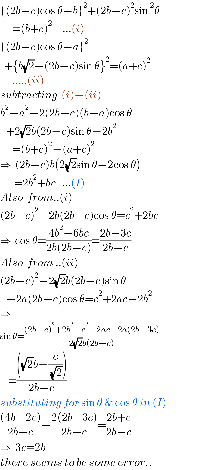 {(2b−c)cos θ−b}^2 +(2b−c)^2 sin^2 θ        =(b+c)^2      ...(i)  {(2b−c)cos θ−a}^2     +{b(√2)−(2b−c)sin θ}^2 =(a+c)^2         .....(ii)  subtracting  (i)−(ii)  b^2 −a^2 −2(2b−c)(b−a)cos θ     +2(√2)b(2b−c)sin θ−2b^2         =(b+c)^2 −(a+c)^2   ⇒  (2b−c)b(2(√2)sin θ−2cos θ)         =2b^2 +bc   ...(I)  Also  from..(i)  (2b−c)^2 −2b(2b−c)cos θ=c^2 +2bc  ⇒  cos θ=((4b^2 −6bc)/(2b(2b−c)))=((2b−3c)/(2b−c))  Also  from ..(ii)  (2b−c)^2 −2(√2)b(2b−c)sin θ     −2a(2b−c)cos θ=c^2 +2ac−2b^2   ⇒    sin θ=(((2b−c)^2 +2b^2 −c^2 −2ac−2a(2b−3c))/(2(√2)b(2b−c)))      =((((√2)b−(c/( (√2)))))/(2b−c))  substituting for sin θ & cos θ in (I)  (((4b−2c))/(2b−c))−((2(2b−3c))/(2b−c))=((2b+c)/(2b−c))  ⇒  3c=2b  there seems to be some error..  