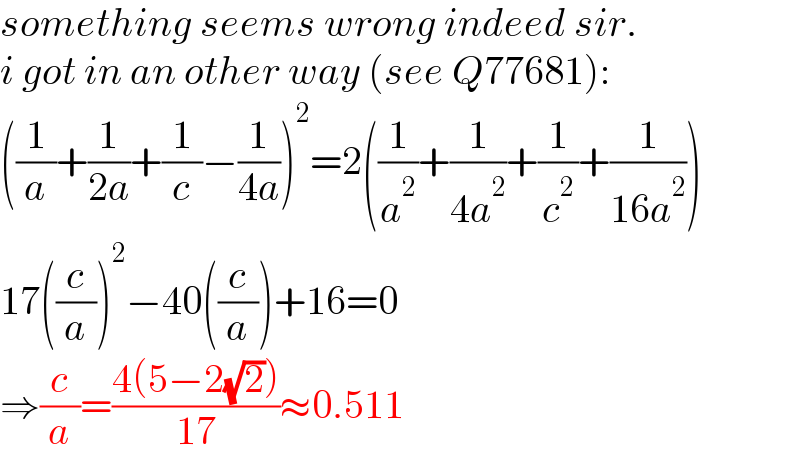 something seems wrong indeed sir.  i got in an other way (see Q77681):  ((1/a)+(1/(2a))+(1/c)−(1/(4a)))^2 =2((1/a^2 )+(1/(4a^2 ))+(1/c^2 )+(1/(16a^2 )))  17((c/a))^2 −40((c/a))+16=0  ⇒(c/a)=((4(5−2(√2)))/(17))≈0.511  