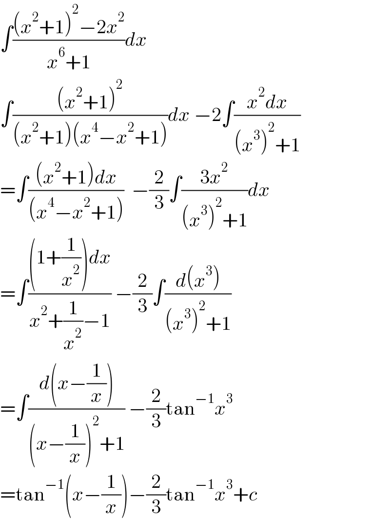 ∫(((x^2 +1)^2 −2x^2 )/(x^6 +1))dx  ∫(((x^2 +1)^2 )/((x^2 +1)(x^4 −x^2 +1)))dx −2∫((x^2 dx)/((x^3 )^2 +1))  =∫(((x^2 +1)dx)/((x^4 −x^2 +1)))  −(2/3)∫((3x^2 )/((x^3 )^2 +1))dx  =∫(((1+(1/x^2 ))dx)/(x^2 +(1/x^2 )−1)) −(2/3)∫((d(x^3 ))/((x^3 )^2 +1))  =∫((d(x−(1/x)))/((x−(1/x))^2 +1)) −(2/3)tan^(−1) x^3   =tan^(−1) (x−(1/x))−(2/3)tan^(−1) x^3 +c  