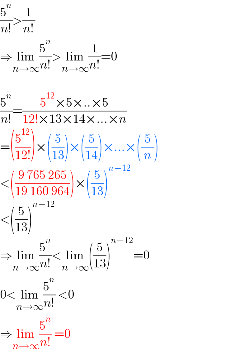 (5^n /(n!))>(1/(n!))  ⇒lim_(n→∞) (5^n /(n!))>lim_(n→∞) (1/(n!))=0    (5^n /(n!))=((5^(12) ×5×..×5)/(12!×13×14×...×n))  =((5^(12) /(12!)))×((5/(13)))×((5/(14)))×...×((5/n))  <(((9 765 265)/(19 160 964)))×((5/(13)))^(n−12)   <((5/(13)))^(n−12)   ⇒lim_(n→∞) (5^n /(n!))<lim_(n→∞) ((5/(13)))^(n−12) =0  0<lim_(n→∞) (5^n /(n!)) <0  ⇒lim_(n→∞) (5^n /(n!)) =0  
