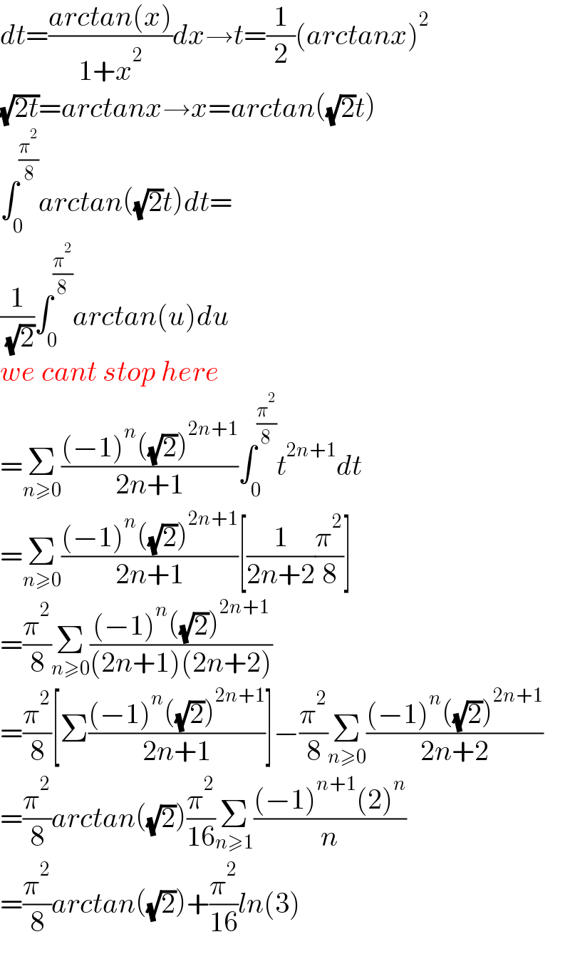 dt=((arctan(x))/(1+x^2 ))dx→t=(1/2)(arctanx)^2   (√(2t))=arctanx→x=arctan((√2)t)  ∫_0 ^(π^2 /( 8)) arctan((√2)t)dt=  (1/( (√2)))∫_0 ^(π^2 /8) arctan(u)du   we cant stop here   =Σ_(n≥0) (((−1)^n ((√2))^(2n+1) )/(2n+1))∫_0 ^(π^2 /8) t^(2n+1) dt  =Σ_(n≥0) (((−1)^n ((√2))^(2n+1) )/(2n+1))[(1/(2n+2))(π^2 /8)]  =(π^2 /8)Σ_(n≥0) (((−1)^n ((√2))^(2n+1) )/((2n+1)(2n+2)))  =(π^2 /8)[Σ(((−1)^n ((√2))^(2n+1) )/(2n+1))]−(π^2 /8)Σ_(n≥0) (((−1)^n ((√2))^(2n+1) )/(2n+2))  =(π^2 /8)arctan((√2))(π^2 /(16))Σ_(n≥1) (((−1)^(n+1) (2)^n )/n)  =(π^2 /8)arctan((√2))+(π^2 /(16))ln(3)    