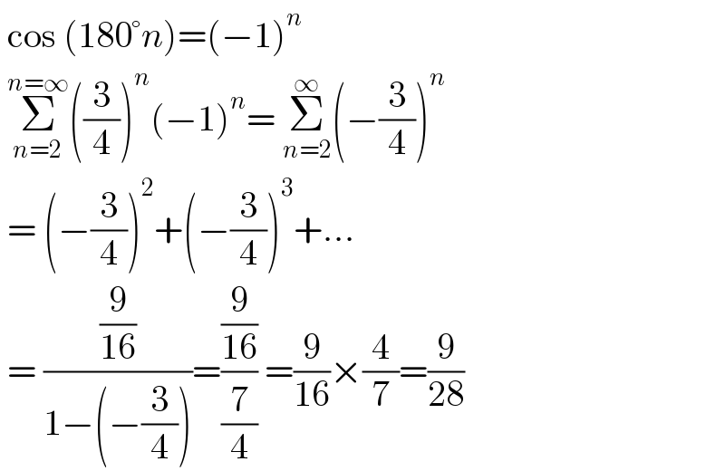  cos (180°n)=(−1)^n    Σ_(n=2) ^(n=∞) ((3/4))^n (−1)^n = Σ_(n=2) ^∞ (−(3/4))^n    = (−(3/4))^2 +(−(3/4))^3 +...   = ((9/(16))/(1−(−(3/4))))=((9/(16))/(7/4)) =(9/(16))×(4/7)=(9/(28))   
