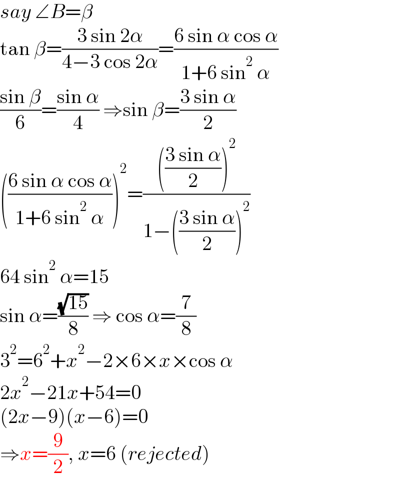 say ∠B=β  tan β=((3 sin 2α)/(4−3 cos 2α))=((6 sin α cos α)/(1+6 sin^2  α))  ((sin β)/6)=((sin α)/4) ⇒sin β=((3 sin α)/2)  (((6 sin α cos α)/(1+6 sin^2  α)))^2 =(((((3 sin α)/2))^2 )/(1−(((3 sin α)/2))^2 ))  64 sin^2  α=15  sin α=((√(15))/8) ⇒ cos α=(7/8)  3^2 =6^2 +x^2 −2×6×x×cos α  2x^2 −21x+54=0  (2x−9)(x−6)=0  ⇒x=(9/2), x=6 (rejected)  