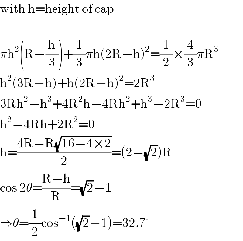 with h=height of cap    πh^2 (R−(h/3))+(1/3)πh(2R−h)^2 =(1/2)×(4/3)πR^3   h^2 (3R−h)+h(2R−h)^2 =2R^3   3Rh^2 −h^3 +4R^2 h−4Rh^2 +h^3 −2R^3 =0  h^2 −4Rh+2R^2 =0  h=((4R−R(√(16−4×2)))/2)=(2−(√2))R  cos 2θ=((R−h)/R)=(√2)−1  ⇒θ=(1/2)cos^(−1) ((√2)−1)=32.7°  