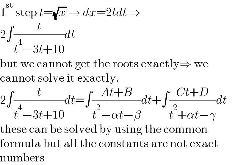 1^(st)  step t=(√x) → dx=2tdt ⇒  2∫(t/(t^4 −3t+10))dt  but we cannot get the roots exactly⇒ we  cannot solve it exactly.  2∫(t/(t^4 −3t+10))dt=∫((At+B)/(t^2 −αt−β))dt+∫((Ct+D)/(t^2 +αt−γ))dt  these can be solved by using the common  formula but all the constants are not exact  numbers  
