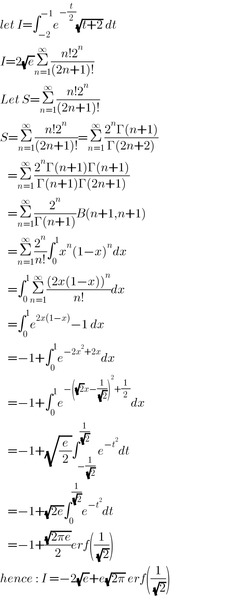 let I=∫_(−2) ^(−1) e^(−(t/2)) (√(t+2)) dt  I=2(√e)Σ_(n=1) ^∞ ((n!2^n )/((2n+1)!))  Let S=Σ_(n=1) ^∞ ((n!2^n )/((2n+1)!))  S=Σ_(n=1) ^∞ ((n!2^n )/((2n+1)!))=Σ_(n=1) ^∞ ((2^n Γ(n+1))/(Γ(2n+2)))     =Σ_(n=1) ^∞ ((2^n Γ(n+1)Γ(n+1))/(Γ(n+1)Γ(2n+1)))     =Σ_(n=1) ^∞ (2^n /(Γ(n+1)))B(n+1,n+1)     =Σ_(n=1) ^∞ (2^n /(n!))∫_0 ^1 x^n (1−x)^n dx     =∫_0 ^1 Σ_(n=1) ^∞ (((2x(1−x))^n )/(n!))dx     =∫_0 ^1 e^(2x(1−x)) −1 dx     =−1+∫_0 ^1 e^(−2x^2 +2x) dx     =−1+∫_0 ^1 e^(−((√2)x−(1/( (√2))))^2 +(1/2)) dx     =−1+(√(e/2))∫_(−(1/( (√2)))) ^(1/( (√2))) e^(−t^2 ) dt     =−1+(√(2e))∫_0 ^(1/( (√2))) e^(−t^2 ) dt     =−1+((√(2πe))/2)erf((1/( (√2))))  hence : I =−2(√e)+e(√(2π)) erf((1/( (√2))))  