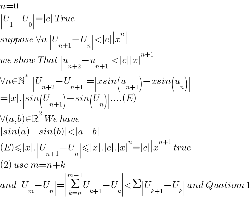 n=0  ∣U_1 −U_0 ∣=∣c∣ True  suppose ∀n ∣U_(n+1) −U_n ∣<∣c∣∣x^n ∣  we show That ∣u_(n+2) −u_(n+1) ∣<∣c∣∣x∣^(n+1)   ∀n∈N^∗   ∣U_(n+2) −U_(n+1) ∣=∣xsin(u_(n+1) )−xsin(u_n )∣  =∣x∣.∣sin(U_(n+1) )−sin(U_n )∣....(E)  ∀(a,b)∈R^2  We have  ∣sin(a)−sin(b)∣<∣a−b∣  (E)≤∣x∣.∣U_(n+1) −U_n ∣≤∣x∣.∣c∣.∣x∣^n =∣c∣∣x^(n+1)  true  (2) use m=n+k  and ∣U_m −U_n ∣=∣Σ_(k=n) ^(m−1) U_(k+1) −U_k ∣<Σ∣U_(k+1) −U_k ∣ and Quatiom 1      