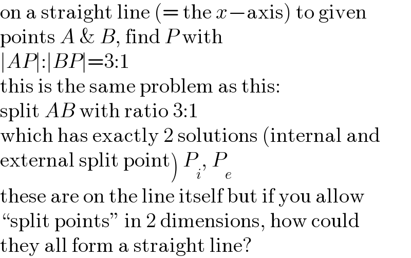 on a straight line (= the x−axis) to given  points A & B, find P with  ∣AP∣:∣BP∣=3:1  this is the same problem as this:  split AB with ratio 3:1  which has exactly 2 solutions (internal and  external split point) P_i , P_e   these are on the line itself but if you allow  “split points” in 2 dimensions, how could  they all form a straight line?  