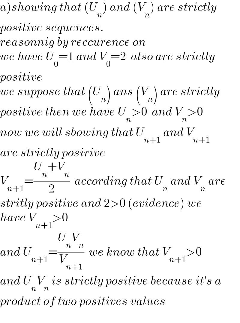 a)showing that (U_n ) and (V_n ) are strictly  positive sequences.  reasonnig by reccurence on   we have U_0 =1 and V_0 =2  also are strictly  positive  we suppose that (U_n ) ans (V_n ) are strictly   positive then we have U_n >0  and V_n >0  now we will sbowing that U_(n+1)  and V_(n+1)   are strictly posirive  V_(n+1) =((U_n +V_n )/2)  according that U_n  and V_n  are  stritly positive and 2>0 (evidence) we  have V_(n+1) >0  and U_(n+1) =((U_n V_n )/V_(n+1) )  we know that V_(n+1) >0  and U_n V_n  is strictly positive because it′s a  product of two positives values    
