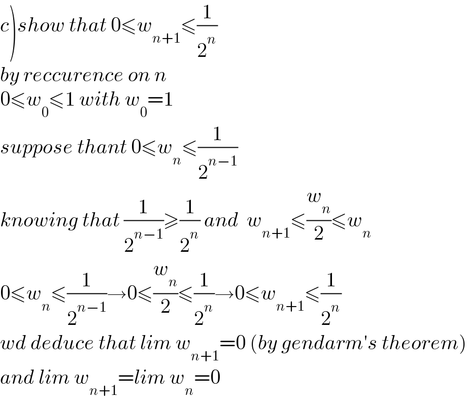 c)show that 0≤w_(n+1) ≤(1/2^n )  by reccurence on n  0≤w_0 ≤1 with w_0 =1  suppose thant 0≤w_n ≤(1/2^(n−1) )  knowing that (1/2^(n−1) )≥(1/2^n ) and  w_(n+1) ≤(w_n /2)≤w_n   0≤w_n ≤(1/2^(n−1) )→0≤(w_n /2)≤(1/2^n )→0≤w_(n+1) ≤(1/2^n )  wd deduce that lim w_(n+1) =0 (by gendarm′s theorem)  and lim w_(n+1) =lim w_n =0  
