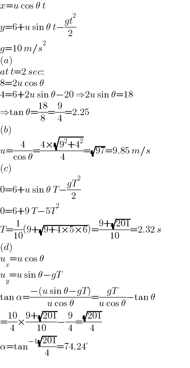x=u cos θ t  y=6+u sin θ t−((gt^2 )/2)  g=10 m/s^2   (a)  at t=2 sec:  8=2u cos θ  4=6+2u sin θ−20 ⇒2u sin θ=18  ⇒tan θ=((18)/8)=(9/4)=2.25  (b)  u=(4/(cos θ))=((4×(√(9^2 +4^2 )))/( 4))=(√(97))=9.85 m/s  (c)  0=6+u sin θ T−((gT^2 )/2)  0=6+9 T−5T^2   T=(1/(10))(9+(√(9+4×5×6)))=((9+(√(201)))/(10))=2.32 s  (d)  u_x =u cos θ  u_y =u sin θ−gT  tan α=((−(u sin θ−gT))/(u cos θ))=((gT)/(u cos θ))−tan θ  =((10)/4)×((9+(√(201)))/(10))−(9/4)=((√(201))/4)  α=tan^(−1) ((√(201))/4)=74.24°  