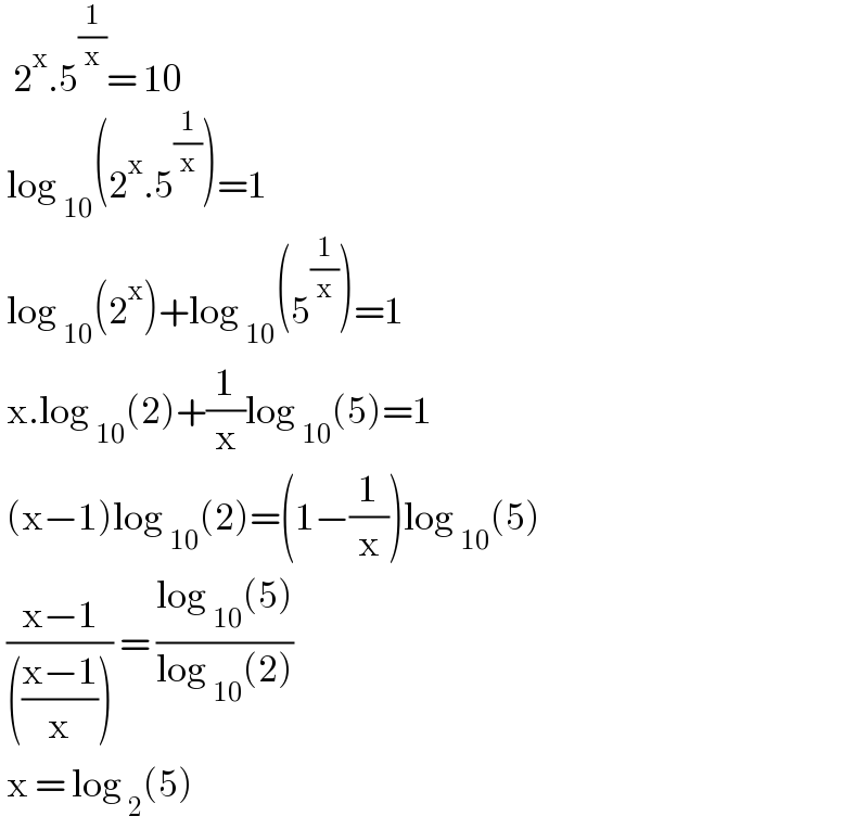   2^x .5^(1/x) = 10   log _(10) (2^x .5^(1/x) )=1   log _(10) (2^x )+log _(10) (5^(1/x) )=1   x.log _(10) (2)+(1/x)log _(10) (5)=1   (x−1)log _(10) (2)=(1−(1/x))log _(10) (5)   ((x−1)/((((x−1)/x)))) = ((log _(10) (5))/(log _(10) (2)))   x = log _2 (5)  