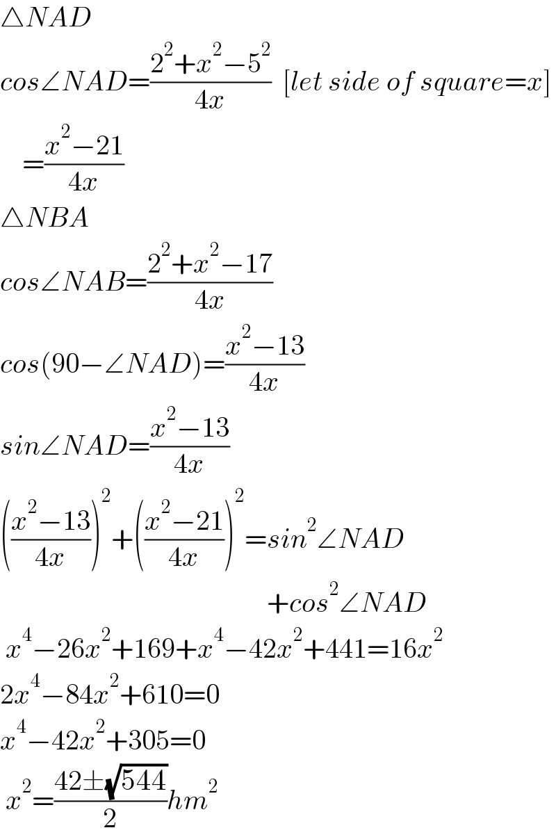 △NAD  cos∠NAD=((2^2 +x^2 −5^2 )/(4x))  [let side of square=x]      =((x^2 −21)/(4x))  △NBA  cos∠NAB=((2^2 +x^2 −17)/(4x))  cos(90−∠NAD)=((x^2 −13)/(4x))  sin∠NAD=((x^2 −13)/(4x))  (((x^2 −13)/(4x)))^2 +(((x^2 −21)/(4x)))^2 =sin^2 ∠NAD                                                  +cos^2 ∠NAD   x^4 −26x^2 +169+x^4 −42x^2 +441=16x^2   2x^4 −84x^2 +610=0  x^4 −42x^2 +305=0   x^2 =((42±(√(544)))/2)hm^2   
