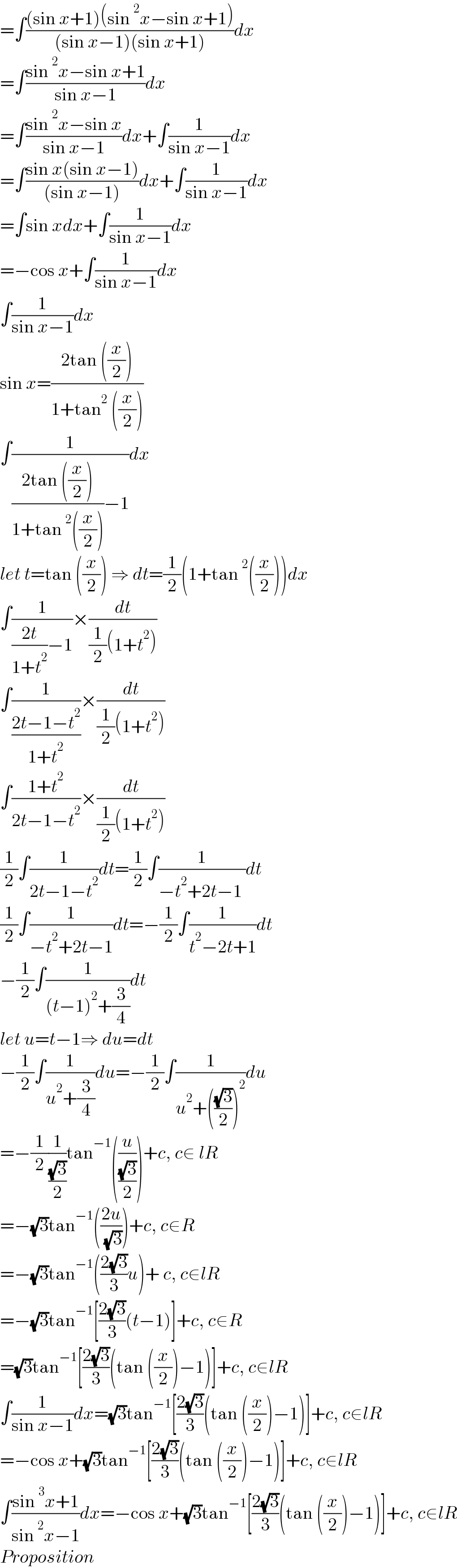 =∫(((sin x+1)(sin^2 x−sin x+1))/((sin x−1)(sin x+1)))dx  =∫((sin^2 x−sin x+1)/(sin x−1))dx  =∫((sin^2 x−sin x)/(sin x−1))dx+∫(1/(sin x−1))dx  =∫((sin x(sin x−1))/((sin x−1)))dx+∫(1/(sin x−1))dx  =∫sin xdx+∫(1/(sin x−1))dx  =−cos x+∫(1/(sin x−1))dx  ∫(1/(sin x−1))dx  sin x=((2tan ((x/2)))/(1+tan^2  ((x/2))))  ∫(1/(((2tan ((x/2)))/(1+tan^2 ((x/2))))−1))dx  let t=tan ((x/2)) ⇒ dt=(1/2)(1+tan^2 ((x/2)))dx  ∫(1/(((2t)/(1+t^2 ))−1))×(dt/((1/2)(1+t^2 )))  ∫(1/((2t−1−t^2 )/(1+t^2 )))×(dt/((1/2)(1+t^2 )))  ∫((1+t^2 )/(2t−1−t^2 ))×(dt/((1/2)(1+t^2 )))  (1/2)∫(1/(2t−1−t^2 ))dt=(1/2)∫(1/(−t^2 +2t−1 ))dt  (1/2)∫(1/(−t^2 +2t−1))dt=−(1/2)∫(1/(t^2 −2t+1))dt  −(1/2)∫(1/((t−1)^2 +(3/4)))dt  let u=t−1⇒ du=dt  −(1/2)∫(1/(u^2 +(3/4)))du=−(1/2)∫(1/(u^2 +(((√3)/2))^2 ))du  =−(1/2)(1/((√3)/2))tan^(−1) ((u/((√3)/2)))+c, c∈ lR  =−(√3)tan^(−1) (((2u)/( (√3))))+c, c∈R  =−(√3)tan^(−1) (((2(√3))/3)u)+ c, c∈lR  =−(√3)tan^(−1) [((2(√3))/3)(t−1)]+c, c∈R  =(√3)tan^(−1) [((2(√3))/3)(tan ((x/2))−1)]+c, c∈lR  ∫(1/(sin x−1))dx=(√3)tan^(−1) [((2(√3))/3)(tan ((x/2))−1)]+c, c∈lR  =−cos x+(√3)tan^(−1) [((2(√3))/3)(tan ((x/2))−1)]+c, c∈lR  ∫((sin^3 x+1)/(sin^2 x−1))dx=−cos x+(√3)tan^(−1) [((2(√3))/3)(tan ((x/2))−1)]+c, c∈lR  Proposition  