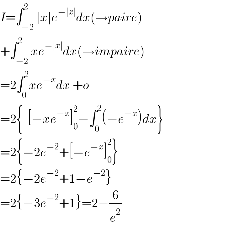 I=∫_(−2) ^2 ∣x∣e^(−∣x∣) dx(→paire)  +∫_(−2) ^2 xe^(−∣x∣) dx(→impaire)  =2∫_0 ^2 xe^(−x) dx +o  =2{  [−xe^(−x) ]_0 ^2 −∫_0 ^2 (−e^(−x) )dx}  =2{−2e^(−2) +[−e^(−x) ]_0 ^2 }  =2{−2e^(−2) +1−e^(−2) }  =2{−3e^(−2) +1}=2−(6/e^2 )  