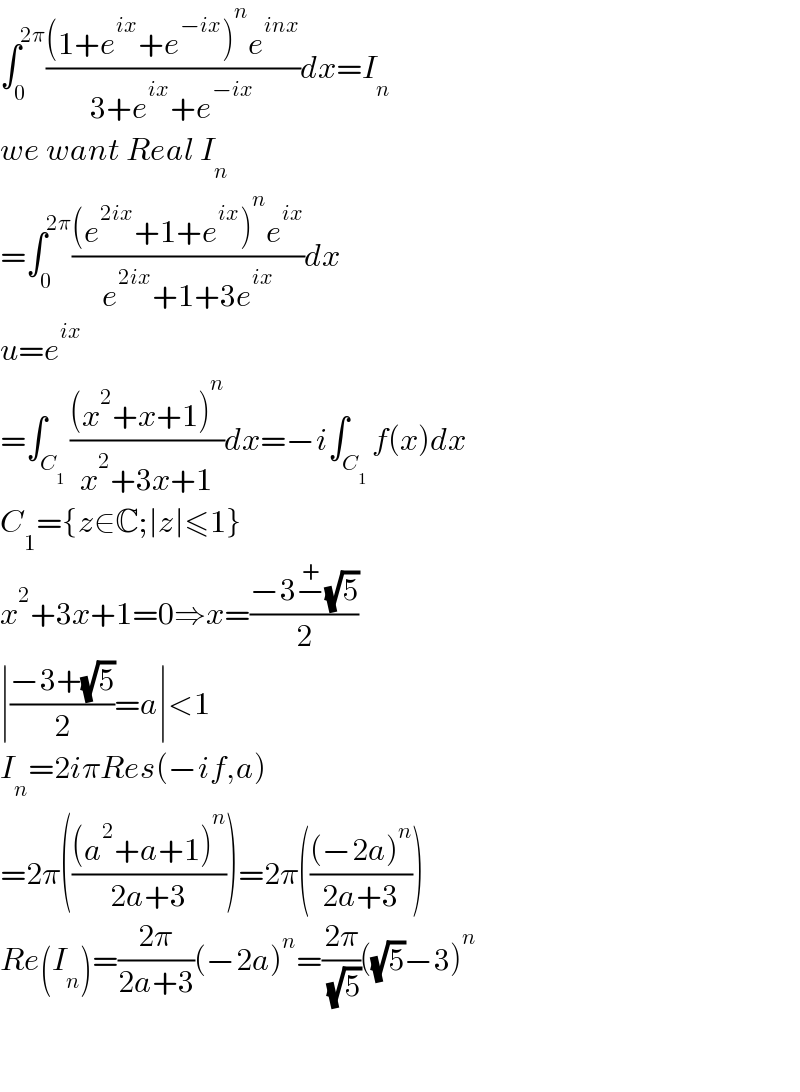 ∫_0 ^(2π) (((1+e^(ix) +e^(−ix) )^n e^(inx) )/(3+e^(ix) +e^(−ix) ))dx=I_n   we want Real I_n   =∫_0 ^(2π) (((e^(2ix) +1+e^(ix) )^n e^(ix) )/(e^(2ix) +1+3e^(ix) ))dx  u=e^(ix)   =∫_C_1  (((x^2 +x+1)^n )/(x^2 +3x+1))dx=−i∫_C_1  f(x)dx  C_1 ={z∈C;∣z∣≤1}  x^2 +3x+1=0⇒x=((−3−^+ (√5))/2)  ∣((−3+(√5))/2)=a∣<1  I_n =2iπRes(−if,a)  =2π((((a^2 +a+1)^n )/(2a+3)))=2π((((−2a)^n )/(2a+3)))  Re(I_n )=((2π)/(2a+3))(−2a)^n =((2π)/( (√5)))((√5)−3)^n       