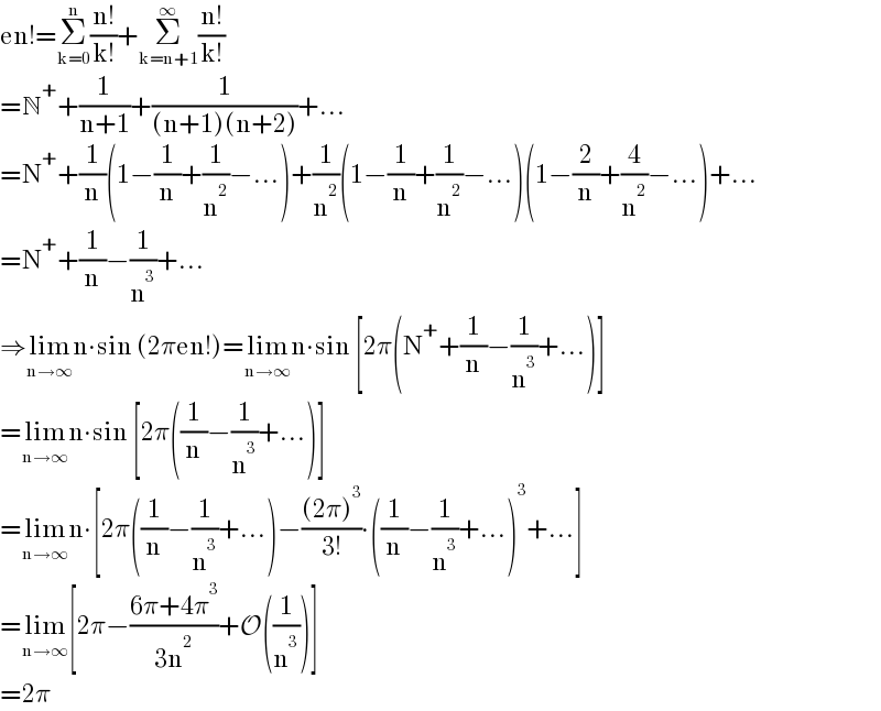 en!=Σ_(k=0) ^n ((n!)/(k!))+Σ_(k=n+1) ^∞ ((n!)/(k!))  =N^+ +(1/(n+1))+(1/((n+1)(n+2)))+...  =N^+ +(1/n)(1−(1/n)+(1/n^2 )−...)+(1/n^2 )(1−(1/n)+(1/n^2 )−...)(1−(2/n)+(4/n^2 )−...)+...  =N^+ +(1/n)−(1/n^3 )+...  ⇒lim_(n→∞) n∙sin (2πen!)=lim_(n→∞) n∙sin [2π(N^+ +(1/n)−(1/n^3 )+...)]  =lim_(n→∞) n∙sin [2π((1/n)−(1/n^3 )+...)]  =lim_(n→∞) n∙[2π((1/n)−(1/n^3 )+...)−(((2π)^3 )/(3!))∙((1/n)−(1/n^3 )+...)^3 +...]  =lim_(n→∞) [2π−((6π+4π^3 )/(3n^2 ))+O((1/n^3 ))]  =2π  