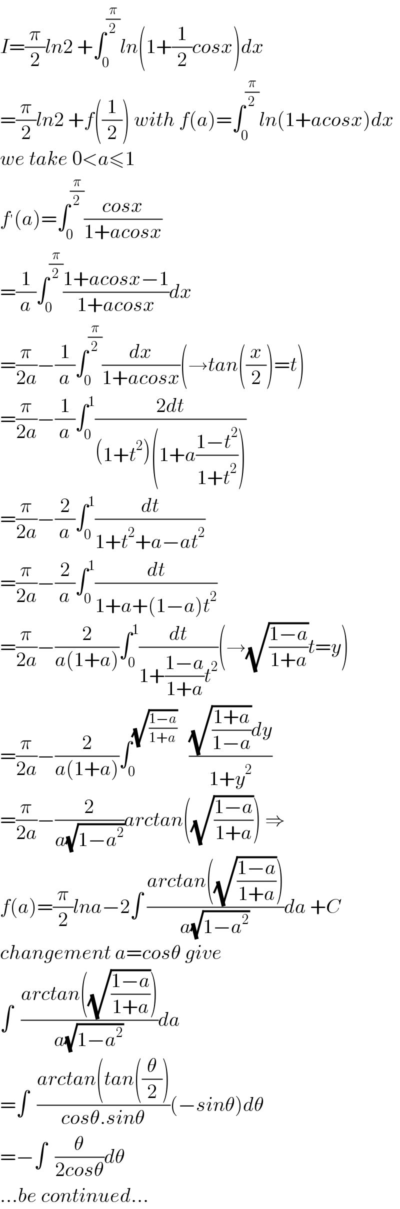 I=(π/2)ln2 +∫_0 ^(π/2) ln(1+(1/2)cosx)dx  =(π/2)ln2 +f((1/2)) with f(a)=∫_0 ^(π/2) ln(1+acosx)dx  we take 0<a≤1  f^′ (a)=∫_0 ^(π/2) ((cosx)/(1+acosx))  =(1/a)∫_0 ^(π/2) ((1+acosx−1)/(1+acosx))dx  =(π/(2a))−(1/a)∫_0 ^(π/2) (dx/(1+acosx))(→tan((x/2))=t)  =(π/(2a))−(1/a)∫_0 ^1 ((2dt)/((1+t^2 )(1+a((1−t^2 )/(1+t^2 )))))  =(π/(2a))−(2/a)∫_0 ^1 (dt/(1+t^2 +a−at^2 ))  =(π/(2a))−(2/a)∫_0 ^1 (dt/(1+a+(1−a)t^2 ))  =(π/(2a))−(2/(a(1+a)))∫_0 ^1 (dt/(1+((1−a)/(1+a))t^2 ))(→(√((1−a)/(1+a)))t=y)  =(π/(2a))−(2/(a(1+a)))∫_0 ^(√((1−a)/(1+a)))    (((√((1+a)/(1−a)))dy)/(1+y^2 ))  =(π/(2a))−(2/(a(√(1−a^2 ))))arctan((√((1−a)/(1+a)))) ⇒  f(a)=(π/2)lna−2∫ ((arctan((√((1−a)/(1+a)))))/(a(√(1−a^2 ))))da +C  changement a=cosθ give  ∫  ((arctan((√((1−a)/(1+a)))))/(a(√(1−a^2 ))))da  =∫  ((arctan(tan((θ/2)))/(cosθ.sinθ))(−sinθ)dθ  =−∫  (θ/(2cosθ))dθ  ...be continued...  