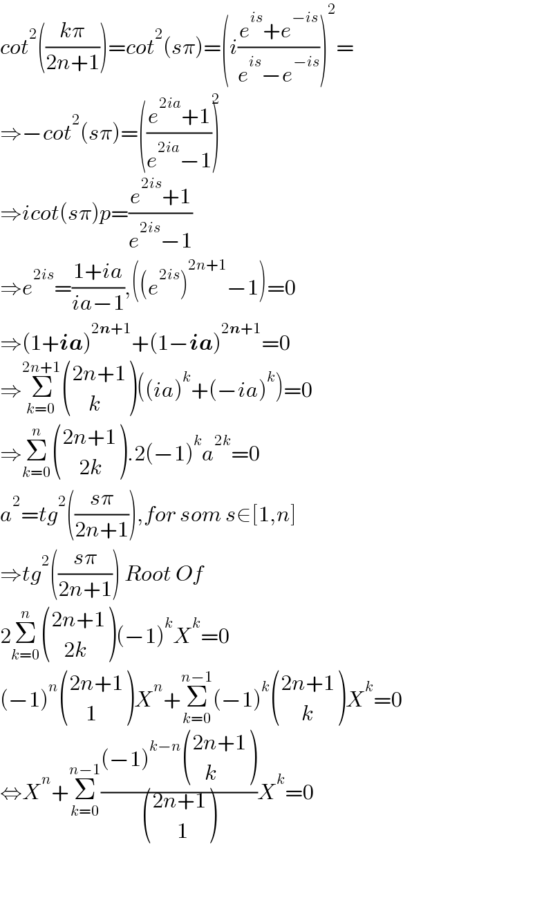 cot^2 (((kπ)/(2n+1)))=cot^2 (sπ)=(i((e^(is) +e^(−is) )/(e^(is) −e^(−is) )))^2 =  ⇒−cot^2 (sπ)=(((e^(2ia) +1)/(e^(2ia) −1)))^2   ⇒icot(sπ)p=((e^(2is) +1)/(e^(2is) −1))  ⇒e^(2is) =((1+ia)/(ia−1)),((e^(2is) )^(2n+1) −1)=0  ⇒(1+ia)^(2n+1) +(1−ia)^(2n+1) =0  ⇒Σ_(k=0) ^(2n+1)  (((2n+1)),((    k)) )((ia)^k +(−ia)^k )=0  ⇒Σ_(k=0) ^n  (((2n+1)),((    2k)) ).2(−1)^k a^(2k) =0  a^2 =tg^2 (((sπ)/(2n+1))),for som s∈[1,n]  ⇒tg^2 (((sπ)/(2n+1))) Root Of  2Σ_(k=0) ^n  (((2n+1)),((   2k)) )(−1)^k X^k =0  (−1)^n  (((2n+1)),((    1)) )X^n +Σ_(k=0) ^(n−1) (−1)^k  (((2n+1)),((     k)) )X^k =0  ⇔X^n +Σ_(k=0) ^(n−1) (((−1)^(k−n)  (((2n+1)),((   k)) ))/ (((2n+1)),((      1)) ))X^k =0      