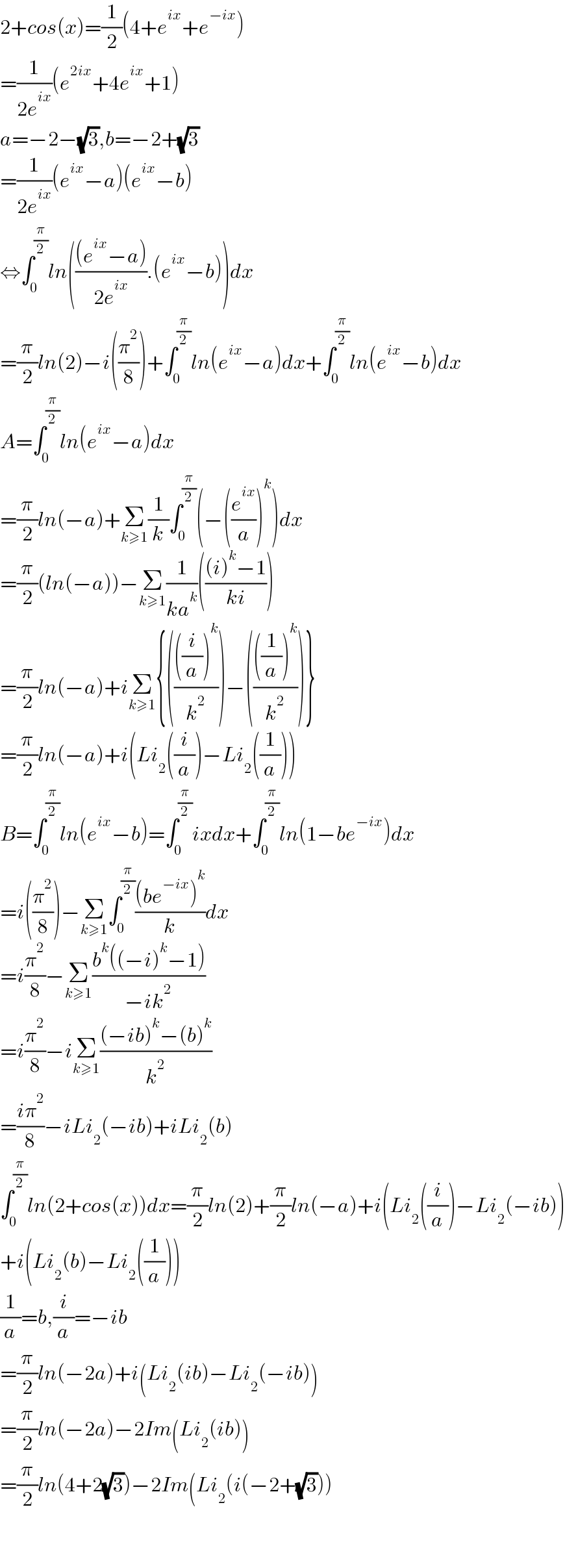 2+cos(x)=(1/2)(4+e^(ix) +e^(−ix) )  =(1/(2e^(ix) ))(e^(2ix) +4e^(ix) +1)  a=−2−(√3),b=−2+(√3)  =(1/(2e^(ix) ))(e^(ix) −a)(e^(ix) −b)  ⇔∫_0 ^(π/2) ln((((e^(ix) −a))/(2e^(ix) )).(e^(ix) −b))dx  =(π/2)ln(2)−i((π^2 /8))+∫_0 ^(π/2) ln(e^(ix) −a)dx+∫_0 ^(π/2) ln(e^(ix) −b)dx  A=∫_0 ^(π/2) ln(e^(ix) −a)dx  =(π/2)ln(−a)+Σ_(k≥1) (1/k)∫_0 ^(π/2) (−((e^(ix) /a))^k )dx  =(π/2)(ln(−a))−Σ_(k≥1) (1/(ka^k ))((((i)^k −1)/(ki)))  =(π/2)ln(−a)+iΣ_(k≥1) {(((((i/a))^k )/k^2 ))−(((((1/a))^k )/k^2 ))}  =(π/2)ln(−a)+i(Li_2 ((i/a))−Li_2 ((1/a)))  B=∫_0 ^(π/2) ln(e^(ix) −b)=∫_0 ^(π/2) ixdx+∫_0 ^(π/2) ln(1−be^(−ix) )dx  =i((π^2 /8))−Σ_(k≥1) ∫_0 ^(π/2) (((be^(−ix) )^k )/k)dx  =i(π^2 /8)−Σ_(k≥1) ((b^k ((−i)^k −1))/(−ik^2 ))  =i(π^2 /8)−iΣ_(k≥1) (((−ib)^k −(b)^k )/k^2 )  =((iπ^2 )/8)−iLi_2 (−ib)+iLi_2 (b)  ∫_0 ^(π/2) ln(2+cos(x))dx=(π/2)ln(2)+(π/2)ln(−a)+i(Li_2 ((i/a))−Li_2 (−ib))  +i(Li_2 (b)−Li_2 ((1/a)))  (1/a)=b,(i/a)=−ib  =(π/2)ln(−2a)+i(Li_2 (ib)−Li_2 (−ib))  =(π/2)ln(−2a)−2Im(Li_2 (ib))  =(π/2)ln(4+2(√3))−2Im(Li_2 (i(−2+(√3)))      