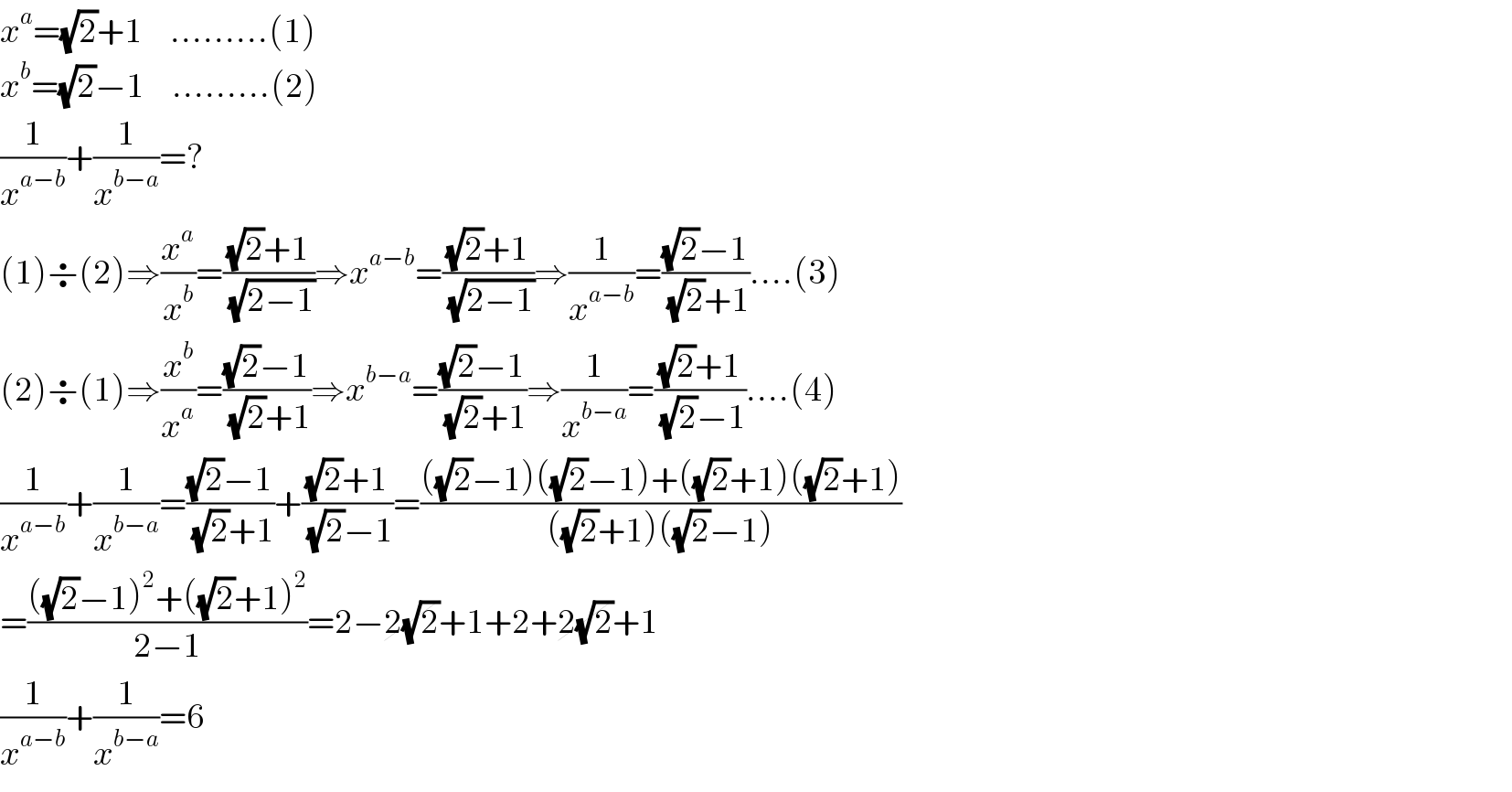 x^a =(√2)+1     .........(1)   x^b =(√2)−1     .........(2)  (1/x^(a−b) )+(1/x^(b−a) )=?  (1)÷(2)⇒(x^a /x^b )=(((√2)+1)/( (√(2−1))))⇒x^(a−b) =(((√2)+1)/( (√(2−1))))⇒(1/x^(a−b) )=(((√2)−1)/( (√2)+1))....(3)  (2)÷(1)⇒(x^b /x^a )=(((√2)−1)/( (√2)+1))⇒x^(b−a) =(((√2)−1)/( (√2)+1))⇒(1/x^(b−a) )=(((√2)+1)/( (√2)−1))....(4)  (1/x^(a−b) )+(1/x^(b−a) )=(((√2)−1)/( (√2)+1))+(((√2)+1)/( (√2)−1))=((((√2)−1)((√2)−1)+((√2)+1)((√2)+1))/(((√2)+1)((√2)−1)))  =((((√2)−1)^2 +((√2)+1)^2 )/(2−1))=2−2(√2)+1+2+2(√2)+1  (1/x^(a−b) )+(1/x^(b−a) )=6  
