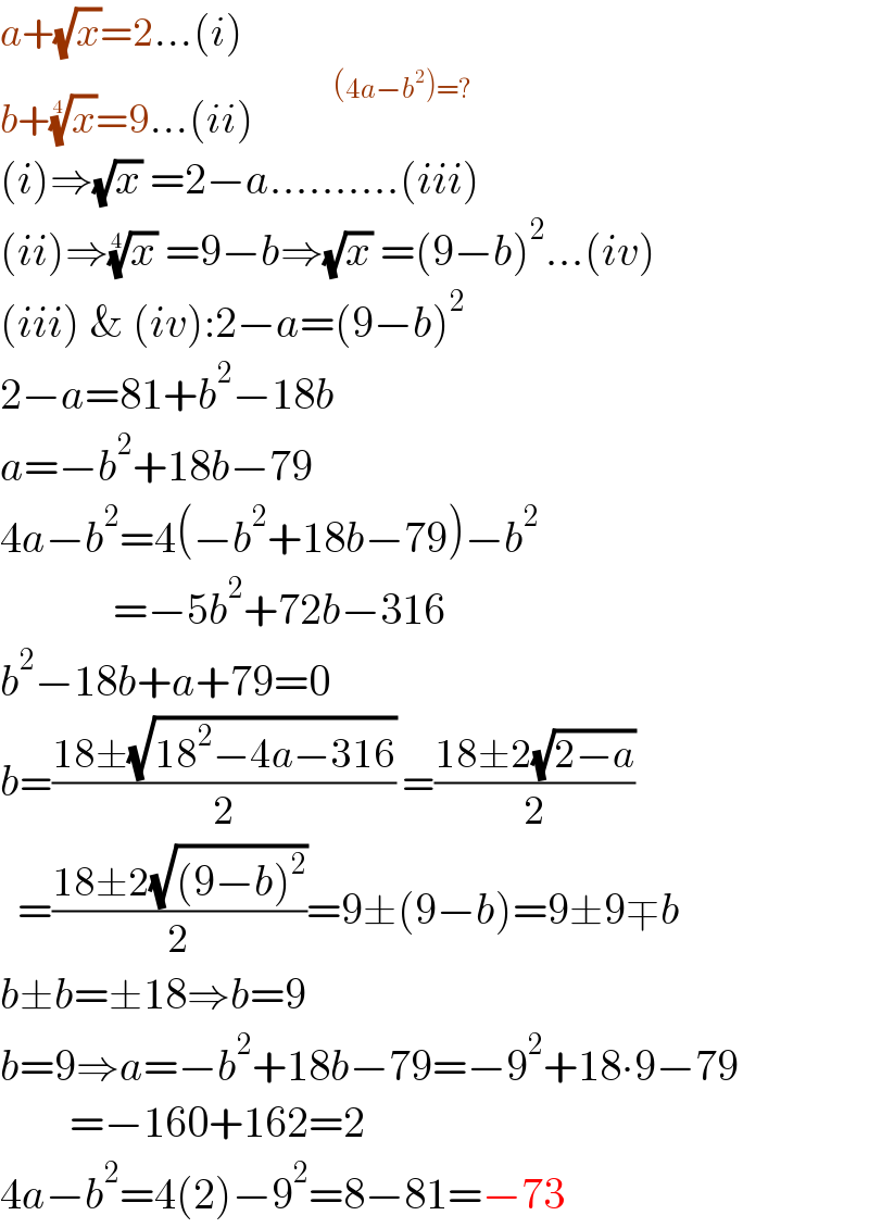 a+(√x)=2...(i)  b+(x)^(1/4) =9...(ii)         ^(      (4a−b^2 )=?)   (i)⇒(√x) =2−a..........(iii)  (ii)⇒(x)^(1/4)  =9−b⇒(√x) =(9−b)^2 ...(iv)  (iii) & (iv):2−a=(9−b)^2   2−a=81+b^2 −18b  a=−b^2 +18b−79  4a−b^2 =4(−b^2 +18b−79)−b^2                =−5b^2 +72b−316  b^2 −18b+a+79=0  b=((18±(√(18^2 −4a−316)))/2) =((18±2(√(2−a)))/2)    =((18±2(√((9−b)^2 )))/2)=9±(9−b)=9±9∓b  b±b=±18⇒b=9  b=9⇒a=−b^2 +18b−79=−9^2 +18∙9−79          =−160+162=2  4a−b^2 =4(2)−9^2 =8−81=−73  