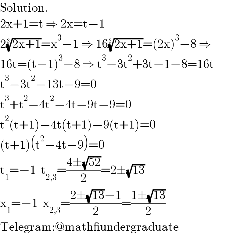 Solution.  2x+1=t ⇒ 2x=t−1  2((2x+1))^(1/3) =x^3 −1 ⇒ 16((2x+1))^(1/3) =(2x)^3 −8 ⇒  16t=(t−1)^3 −8 ⇒ t^3 −3t^2 +3t−1−8=16t  t^3 −3t^2 −13t−9=0  t^3 +t^2 −4t^2 −4t−9t−9=0  t^2 (t+1)−4t(t+1)−9(t+1)=0  (t+1)(t^2 −4t−9)=0  t_1 =−1  t_(2,3) =((4±(√(52)))/2)=2±(√(13))  x_1 =−1  x_(2,3) =((2±(√(13))−1)/2)=((1±(√(13)))/2)  Telegram:@math_undergraduate  