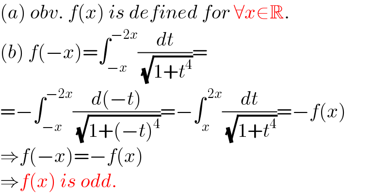 (a) obv. f(x) is defined for ∀x∈R.  (b) f(−x)=∫_(−x) ^(−2x) (dt/( (√(1+t^4 ))))=  =−∫_(−x) ^(−2x) ((d(−t))/( (√(1+(−t)^4 ))))=−∫_x ^( 2x) (dt/( (√(1+t^4 ))))=−f(x)  ⇒f(−x)=−f(x)  ⇒f(x) is odd.  