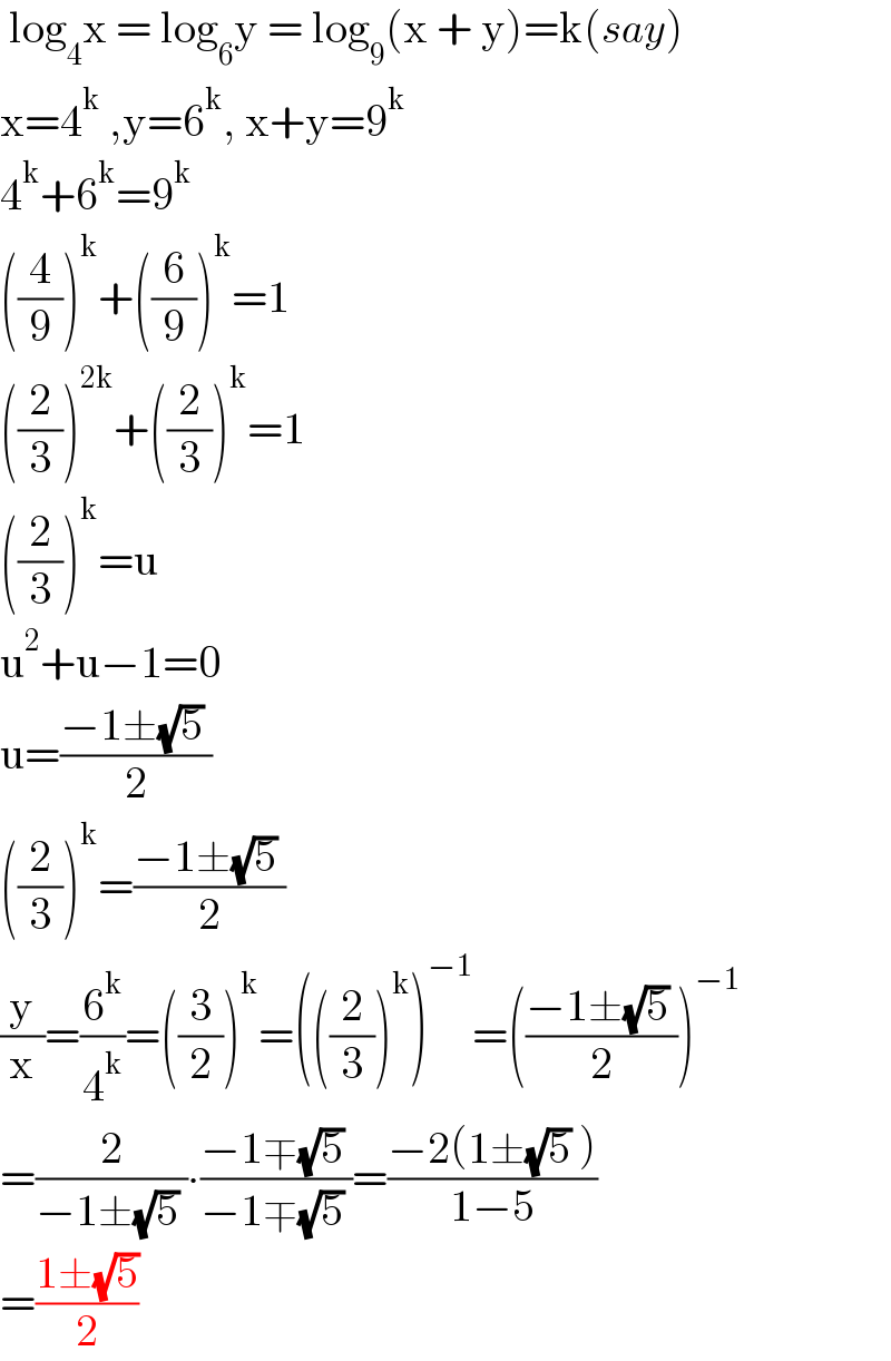  log_4 x = log_6 y = log_9 (x + y)=k(say)  x=4^k  ,y=6^k , x+y=9^k   4^k +6^k =9^k   ((4/9))^k +((6/9))^k =1  ((2/3))^(2k) +((2/3))^k =1  ((2/3))^k =u  u^2 +u−1=0  u=((−1±(√5) )/2)  ((2/3))^k =((−1±(√5) )/2)  (y/x)=(6^k /4^k )=((3/2))^k =(((2/3))^k )^(−1) =(((−1±(√5) )/2))^(−1)   =(2/(−1±(√5) ))∙((−1∓(√5) )/(−1∓(√5) ))=((−2(1±(√5) ))/(1−5))  =((1±(√5))/2)  