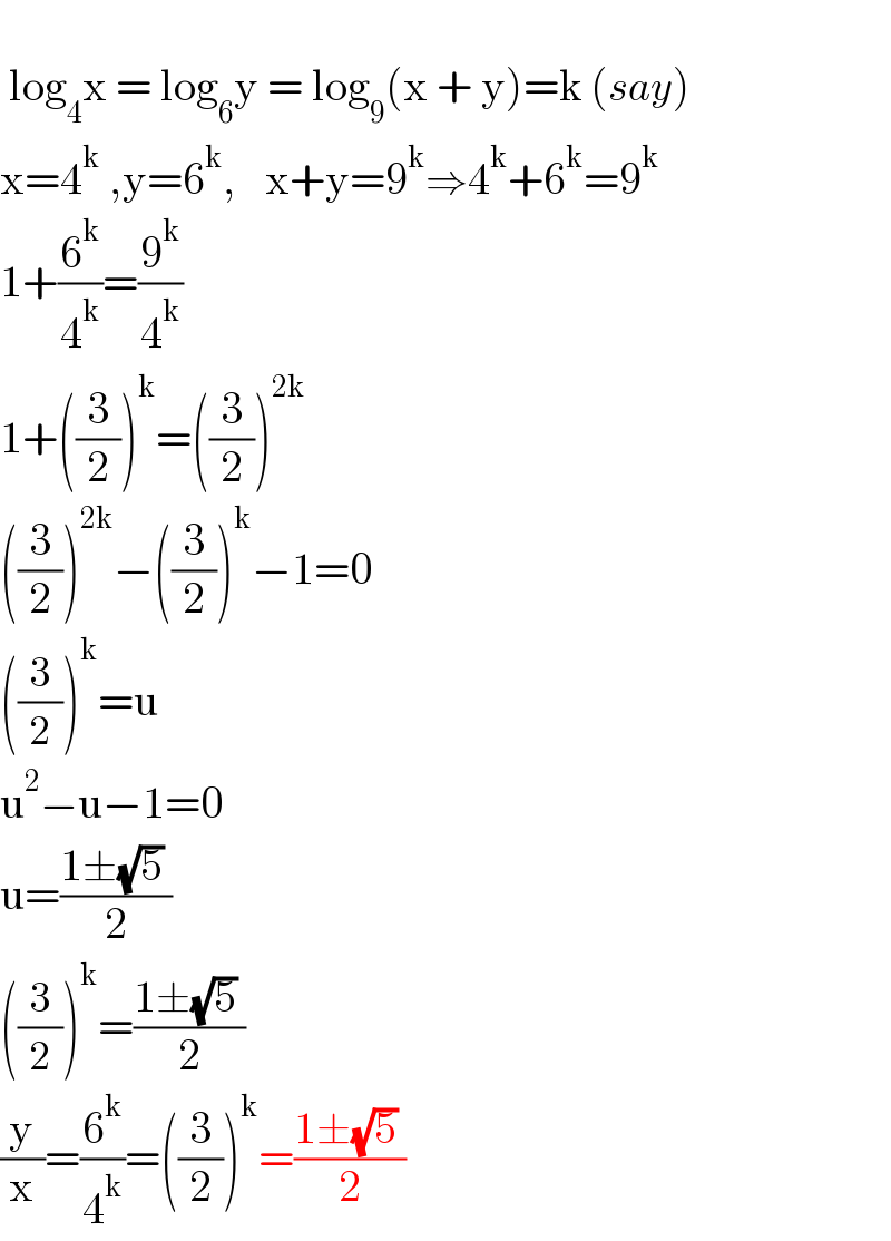    log_4 x = log_6 y = log_9 (x + y)=k (say)  x=4^k  ,y=6^k ,    x+y=9^k ⇒4^k +6^k =9^k   1+(6^k /4^k )=(9^k /4^k )  1+((3/2))^k =((3/2))^(2k)   ((3/2))^(2k) −((3/2))^k −1=0  ((3/2))^k =u  u^2 −u−1=0  u=((1±(√5) )/2)  ((3/2))^k =((1±(√5) )/2)  (y/x)=(6^k /4^k )=((3/2))^k =((1±(√5) )/2)  