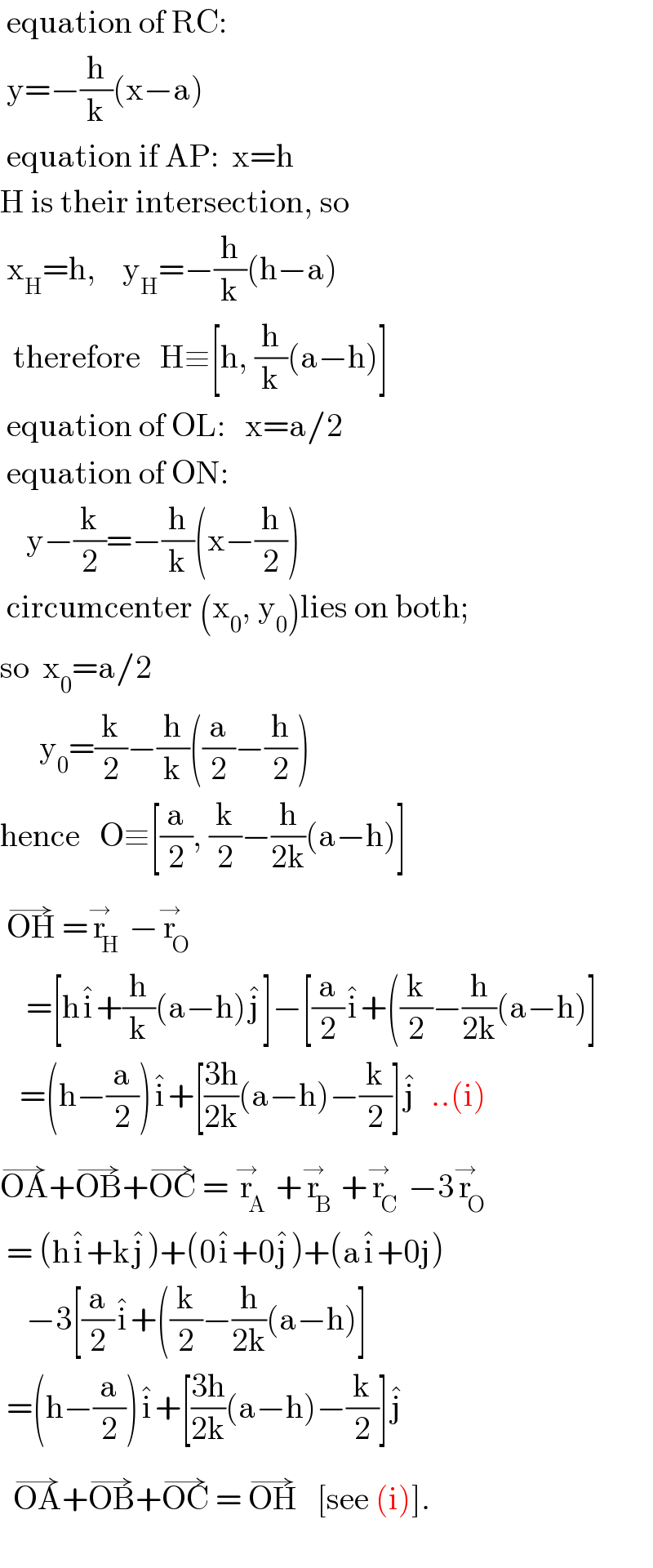  equation of RC:   y=−(h/k)(x−a)      equation if AP:  x=h  H is their intersection, so   x_H =h,    y_H =−(h/k)(h−a)    therefore   H≡[h, (h/k)(a−h)]   equation of OL:   x=a/2   equation of ON:      y−(k/2)=−(h/k)(x−(h/2))   circumcenter (x_0 , y_0 )lies on both;  so  x_0 =a/2        y_0 =(k/2)−(h/k)((a/2)−(h/2))  hence   O≡[(a/2), (k/2)−(h/(2k))(a−h)]   OH^(→)  =r_H ^→ −r_O ^→       =[hi^� +(h/k)(a−h)j^� ]−[(a/2)i^� +((k/2)−(h/(2k))(a−h)]     =(h−(a/2))i^� +[((3h)/(2k))(a−h)−(k/2)]j^�   ..(i)  OA^(→) +OB^(→) +OC^(→)  = r_A ^→ +r_B ^→ +r_C ^→ −3r_O ^→    = (hi^� +kj^� )+(0i^� +0j^� )+(ai^� +0j)      −3[(a/2)i^� +((k/2)−(h/(2k))(a−h)]   =(h−(a/2))i^� +[((3h)/(2k))(a−h)−(k/2)]j^�      OA^(→) +OB^(→) +OC^(→)  = OH^(→)    [see (i)].       