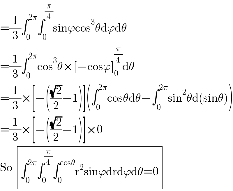 =(1/3)∫_0 ^(2π) ∫_0 ^(π/4) sinϕcos^3 θdϕdθ  =(1/3)∫_0 ^(2π) cos^3 θ×[−cosϕ]_0 ^(π/4) dθ  =(1/3)×[−(((√2)/2)−1)](∫_0 ^(2π) cosθdθ−∫_0 ^(2π) sin^2 θd(sinθ))  =(1/3)×[−(((√2)/2)−1)]×0  So  determinant (((∫_0 ^(2π) ∫_0 ^(π/4) ∫_0 ^(cosθ) r^2 sinϕdrdϕdθ=0)))  