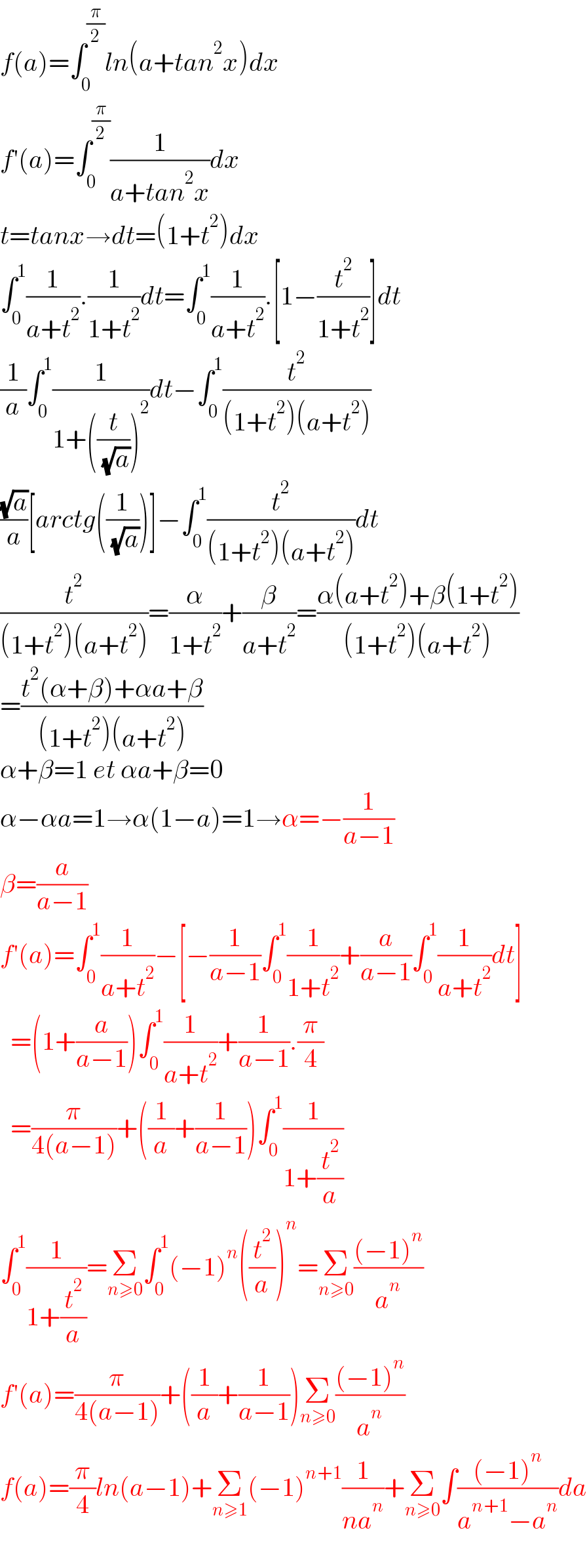 f(a)=∫_0 ^(π/2) ln(a+tan^2 x)dx  f′(a)=∫_0 ^(π/2) (1/(a+tan^2 x))dx  t=tanx→dt=(1+t^2 )dx  ∫_0 ^1 (1/(a+t^2 )).(1/(1+t^2 ))dt=∫_0 ^1 (1/(a+t^2 )).[1−(t^2 /(1+t^2 ))]dt  (1/a)∫_0 ^1 (1/(1+((t/( (√a))))^2 ))dt−∫_0 ^1 (t^2 /((1+t^2 )(a+t^2 )))  ((√a)/a)[arctg((1/( (√a))))]−∫_0 ^1 (t^2 /((1+t^2 )(a+t^2 )))dt  (t^2 /((1+t^2 )(a+t^2 )))=(α/(1+t^2 ))+(β/(a+t^2 ))=((α(a+t^2 )+β(1+t^2 ))/((1+t^2 )(a+t^2 )))  =((t^2 (α+β)+αa+β)/((1+t^2 )(a+t^2 )))  α+β=1 et αa+β=0  α−αa=1→α(1−a)=1→α=−(1/(a−1))  β=(a/(a−1))  f′(a)=∫_0 ^1 (1/(a+t^2 ))−[−(1/(a−1))∫_0 ^1 (1/(1+t^2 ))+(a/(a−1))∫_0 ^1 (1/(a+t^2 ))dt]    =(1+(a/(a−1)))∫_0 ^1 (1/(a+t^2 ))+(1/(a−1)).(π/4)    =(π/(4(a−1)))+((1/a)+(1/(a−1)))∫_0 ^1 (1/(1+(t^2 /a)))  ∫_0 ^1 (1/(1+(t^2 /a)))=Σ_(n≥0) ∫_0 ^1 (−1)^n ((t^2 /a))^n =Σ_(n≥0) (((−1)^n )/a^n )  f′(a)=(π/(4(a−1)))+((1/a)+(1/(a−1)))Σ_(n≥0) (((−1)^n )/a^n )  f(a)=(π/4)ln(a−1)+Σ_(n≥1) (−1)^(n+1) (1/(na^n ))+Σ_(n≥0) ∫(((−1)^n )/(a^(n+1) −a^n ))da    