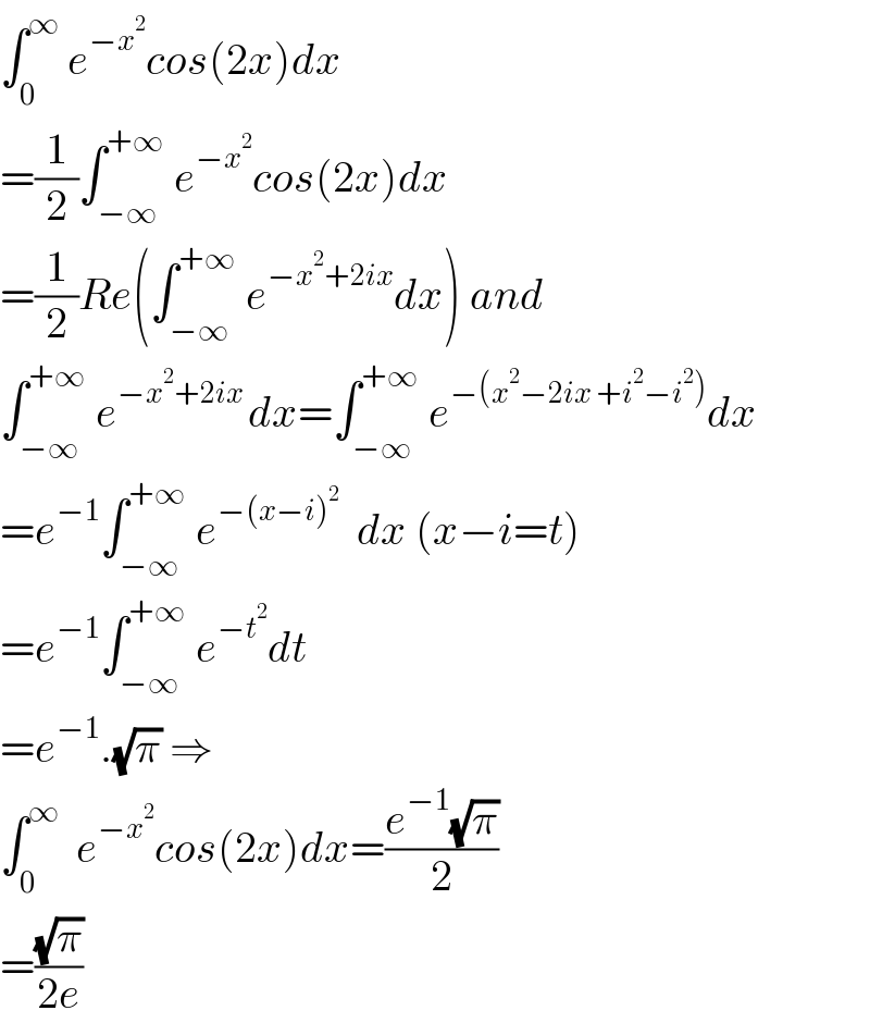 ∫_0 ^∞  e^(−x^2 ) cos(2x)dx  =(1/2)∫_(−∞) ^(+∞)  e^(−x^2 ) cos(2x)dx  =(1/2)Re(∫_(−∞) ^(+∞)  e^(−x^2 +2ix) dx) and  ∫_(−∞) ^(+∞)  e^(−x^2 +2ix ) dx=∫_(−∞) ^(+∞)  e^(−(x^2 −2ix +i^2 −i^2 )) dx  =e^(−1) ∫_(−∞) ^(+∞)  e^(−(x−i)^2 )   dx (x−i=t)  =e^(−1) ∫_(−∞) ^(+∞)  e^(−t^2 ) dt  =e^(−1) .(√π) ⇒  ∫_0 ^∞   e^(−x^2 ) cos(2x)dx=((e^(−1) (√π))/2)  =((√π)/(2e))  