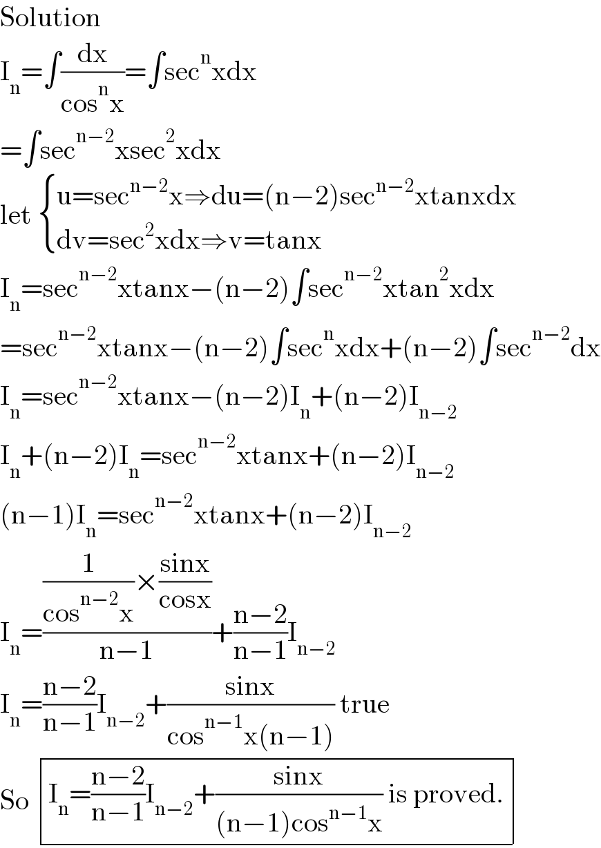 Solution  I_n =∫(dx/(cos^n x))=∫sec^n xdx  =∫sec^(n−2) xsec^2 xdx  let  { ((u=sec^(n−2) x⇒du=(n−2)sec^(n−2) xtanxdx)),((dv=sec^2 xdx⇒v=tanx)) :}  I_n =sec^(n−2) xtanx−(n−2)∫sec^(n−2) xtan^2 xdx  =sec^(n−2) xtanx−(n−2)∫sec^n xdx+(n−2)∫sec^(n−2) dx  I_n =sec^(n−2) xtanx−(n−2)I_n +(n−2)I_(n−2)   I_n +(n−2)I_n =sec^(n−2) xtanx+(n−2)I_(n−2)   (n−1)I_n =sec^(n−2) xtanx+(n−2)I_(n−2)   I_n =(((1/(cos^(n−2) x))×((sinx)/(cosx)))/(n−1))+((n−2)/(n−1))I_(n−2)   I_n =((n−2)/(n−1))I_(n−2) +((sinx)/(cos^(n−1) x(n−1))) true  So  determinant (((I_n =((n−2)/(n−1))I_(n−2) +((sinx)/((n−1)cos^(n−1) x)) is proved.)))  