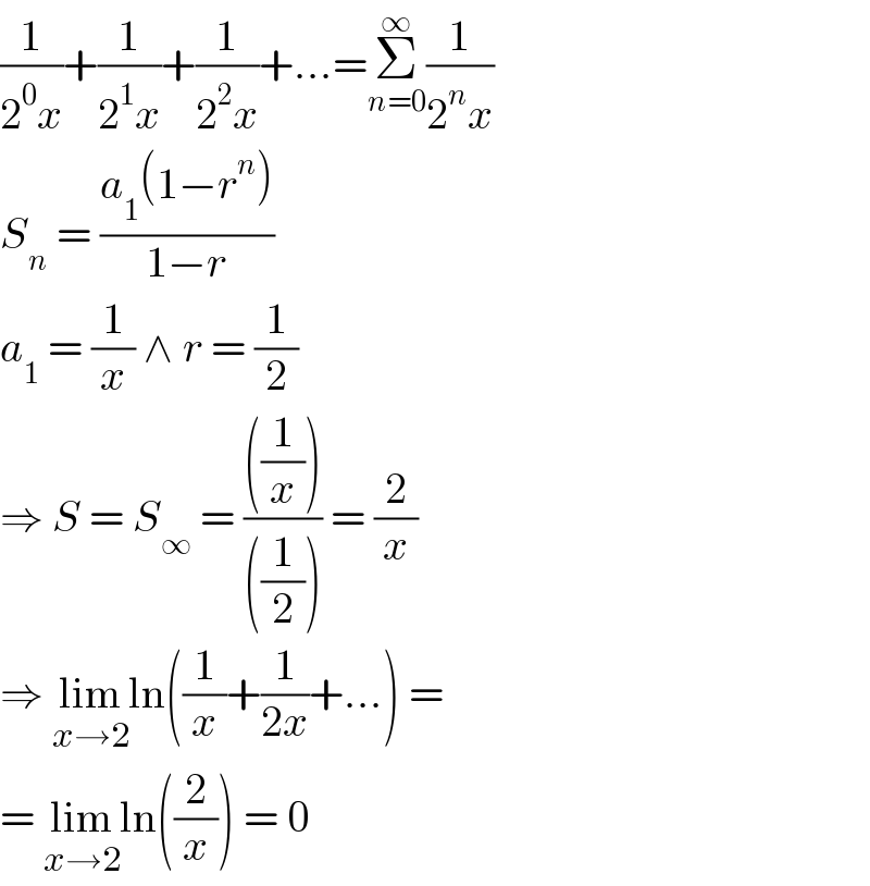 (1/(2^0 x))+(1/(2^1 x))+(1/(2^2 x))+...=Σ_(n=0) ^∞ (1/(2^n x))  S_n  = ((a_1 (1−r^n ))/(1−r))  a_1  = (1/x) ∧ r = (1/2)  ⇒ S = S_∞  = ((((1/x)))/(((1/2)))) = (2/x)  ⇒ lim_(x→2) ln((1/x)+(1/(2x))+...) =  = lim_(x→2) ln((2/x)) = 0  