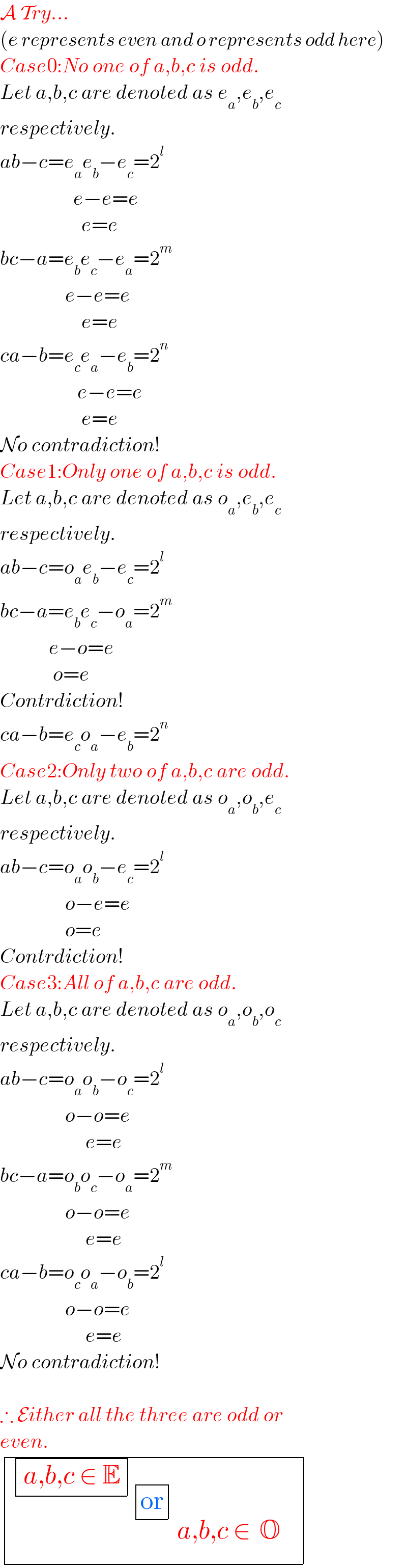 A Try...  (e represents even and o represents odd here)  Case0:No one of a,b,c is odd.  Let a,b,c are denoted as e_a ,e_b ,e_c   respectively.  ab−c=e_a e_b −e_c =2^l                     e−e=e                      e=e  bc−a=e_b e_c −e_a =2^m                   e−e=e                      e=e  ca−b=e_c e_a −e_b =2^n                      e−e=e                      e=e  No contradiction!  Case1:Only one of a,b,c is odd.  Let a,b,c are denoted as o_a ,e_b ,e_c   respectively.  ab−c=o_a e_b −e_c =2^l   bc−a=e_b e_c −o_a =2^m               e−o=e               o=e  Contrdiction!  ca−b=e_c o_a −e_b =2^n   Case2:Only two of a,b,c are odd.  Let a,b,c are denoted as o_a ,o_b ,e_c   respectively.  ab−c=o_a o_b −e_c =2^l                   o−e=e                  o=e  Contrdiction!  Case3:All of a,b,c are odd.  Let a,b,c are denoted as o_a ,o_b ,o_c   respectively.  ab−c=o_a o_b −o_c =2^l                   o−o=e                       e=e  bc−a=o_b o_c −o_a =2^m                   o−o=e                       e=e  ca−b=o_c o_a −o_b =2^l                   o−o=e                       e=e  No contradiction!    ∴ Either all the three are odd or  even.   determinant (( determinant (((a,b,c ∈ E)))_ determinant (((or)))_(   determinant (((a,b,c ∈_ ^  O))))  ))  