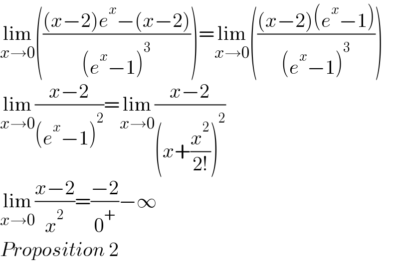 lim_(x→0) ((((x−2)e^x −(x−2))/((e^x −1)^3 )))=lim_(x→0) ((((x−2)(e^x −1))/((e^x −1)^3 )))  lim_(x→0) ((x−2)/((e^x −1)^2 ))=lim_(x→0) ((x−2)/((x+(x^2 /(2!)))^2 ))  lim_(x→0) ((x−2)/x^2 )=((−2)/0^+ )−∞  Proposition 2  
