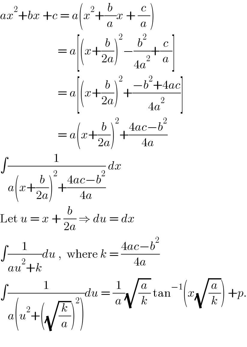 ax^2 +bx +c = a(x^2 +(b/a)x + (c/a))                          = a[(x+(b/(2a)))^2 −(b^2 /(4a^2 ))+(c/a)]                          = a[(x+(b/(2a)))^2 +((−b^2 +4ac)/(4a^2 ))]                          = a(x+(b/(2a)))^2 +((4ac−b^2 )/(4a))  ∫(1/(a(x+(b/(2a)))^2 +((4ac−b^2 )/(4a)))) dx  Let u = x + (b/(2a)) ⇒ du = dx  ∫(1/(au^2 +k))du ,  where k = ((4ac−b^2 )/(4a))  ∫(1/(a(u^2 +((√(k/a)))^2 )))du = (1/a)(√(a/k)) tan^(−1) (x(√(a/k))) +p.    