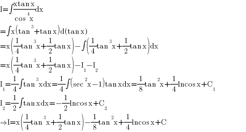 I=∫((xtan x)/(cos^4 x))dx  =∫x(tan^3 +tan x)d(tan x)  =x((1/4)tan^3 x+(1/2)tan x)−∫((1/4)tan^3 x+(1/2)tan x)dx  =x((1/4)tan^3 x+(1/2)tan x)−I_1 −I_2   I_1 =(1/4)∫tan^3 xdx=(1/4)∫(sec^2 x−1)tan xdx=(1/8)tan^2 x+(1/4)lncos x+C_1   I_2 =(1/2)∫tan xdx=−(1/2)lncos x+C_2   ⇒I=x((1/4)tan^3 x+(1/2)tan x)−(1/8)tan^2 x+(1/4)lncos x+C  