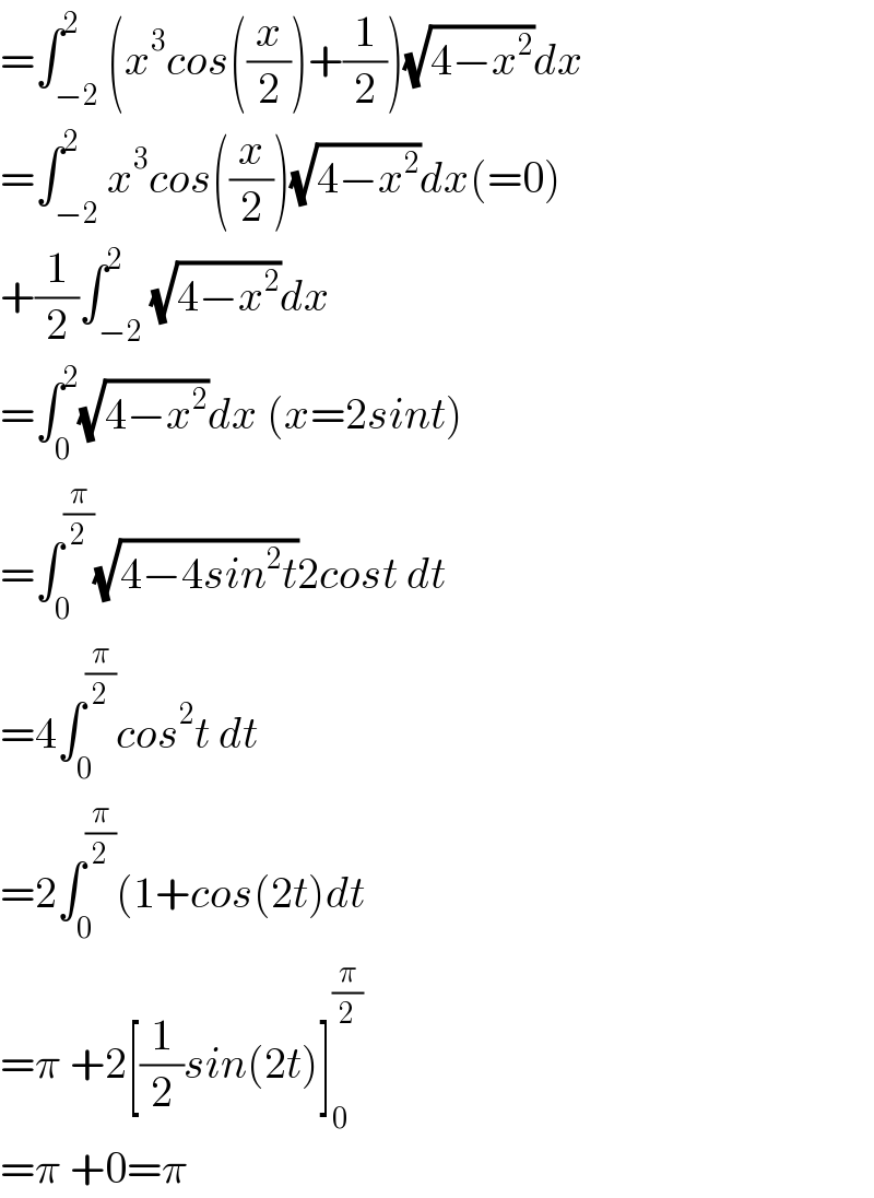 =∫_(−2) ^2 (x^3 cos((x/2))+(1/2))(√(4−x^2 ))dx  =∫_(−2) ^2 x^3 cos((x/2))(√(4−x^2 ))dx(=0)  +(1/2)∫_(−2) ^2 (√(4−x^2 ))dx  =∫_0 ^2 (√(4−x^2 ))dx (x=2sint)  =∫_0 ^(π/2) (√(4−4sin^2 t))2cost dt  =4∫_0 ^(π/2) cos^2 t dt  =2∫_0 ^(π/2) (1+cos(2t)dt  =π +2[(1/2)sin(2t)]_0 ^(π/2)   =π +0=π  