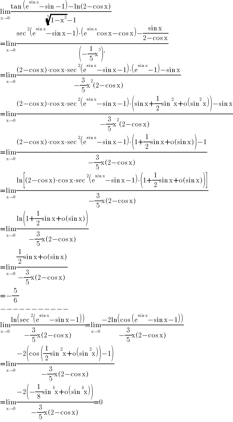 lim_(x→0) ((tan (e^(sin x) −sin −1)−ln(2−cos x))/( ((1−x^3 ))^(1/5) −1))  =lim_(x→0) ((sec^2 (e^(sin x) −sin x−1)∙(e^(sin x) cos x−cos x)−((sin x)/(2−cos x)))/((−(1/5)x^3 )′))  =lim_(x→0) (((2−cos x)∙cos x∙sec^2 (e^(sin x) −sin x−1)∙(e^(sin x) −1)−sin x)/(−(3/5)x^2 (2−cos x)))  =lim_(x→0) (((2−cos x)∙cos x∙sec^2 (e^(sin x) −sin x−1)∙(sin x+(1/2)sin^2 x+o(sin^2  x))−sin x)/(−(3/5)x^2 (2−cos x)))  =lim_(x→0) (((2−cos x)∙cos x∙sec^2 (e^(sin x) −sin x−1)∙(1+(1/2)sin x+o(sin x))−1)/(−(3/5)x(2−cos x)))  =lim_(x→0) ((ln[(2−cos x)∙cos x∙sec^2 (e^(sin x) −sin x−1)∙(1+(1/2)sin x+o(sin x))])/(−(3/5)x(2−cos x)))  =lim_(x→0) ((ln(1+(1/2)sin x+o(sin x)))/(−(3/5)x(2−cos x)))  =lim_(x→0) (((1/2)sin x+o(sin x))/(−(3/5)x(2−cos x)))  =−(5/6)  −−−−−−−−−−−  lim_(x→0) ((ln(sec^2 (e^(sin x) −sin x−1)))/(−(3/5)x(2−cos x)))=lim_(x→0) ((−2ln(cos (e^(sin x) −sin x−1)))/(−(3/5)x(2−cos x)))  =lim_(x→0) ((−2(cos ((1/2)sin^2 x+o(sin^2 x))−1))/(−(3/5)x(2−cos x)))  =lim_(x→0) ((−2(−(1/8)sin^4 x+o(sin^4 x)))/(−(3/5)x(2−cos x)))=0  