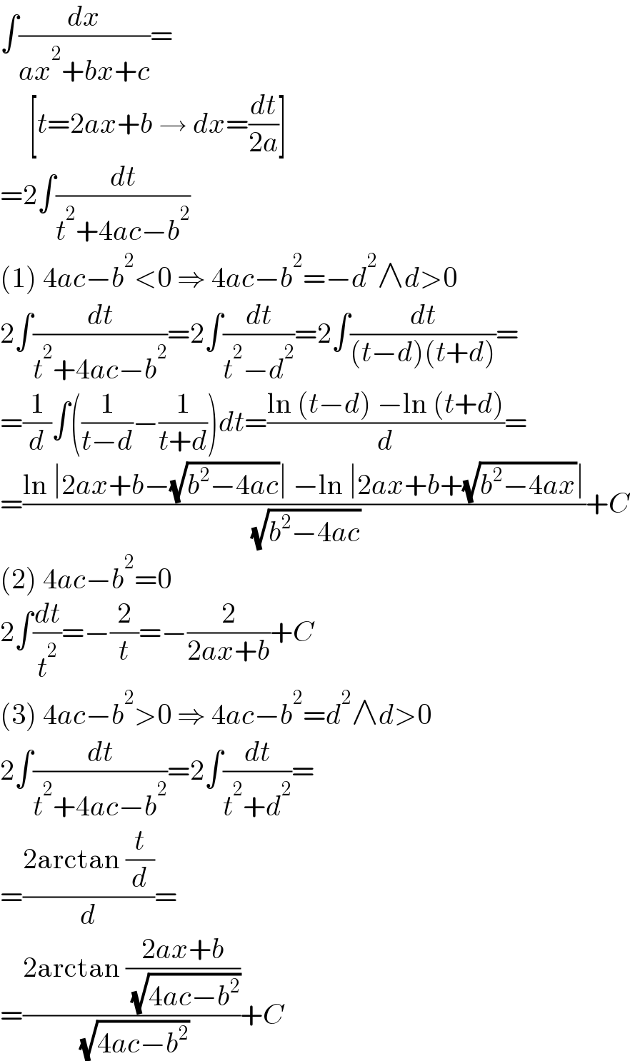 ∫(dx/(ax^2 +bx+c))=       [t=2ax+b → dx=(dt/(2a))]  =2∫(dt/(t^2 +4ac−b^2 ))  (1) 4ac−b^2 <0 ⇒ 4ac−b^2 =−d^2 ∧d>0  2∫(dt/(t^2 +4ac−b^2 ))=2∫(dt/(t^2 −d^2 ))=2∫(dt/((t−d)(t+d)))=  =(1/d)∫((1/(t−d))−(1/(t+d)))dt=((ln (t−d) −ln (t+d))/d)=  =((ln ∣2ax+b−(√(b^2 −4ac))∣ −ln ∣2ax+b+(√(b^2 −4ax))∣)/( (√(b^2 −4ac))))+C  (2) 4ac−b^2 =0  2∫(dt/t^2 )=−(2/t)=−(2/(2ax+b))+C  (3) 4ac−b^2 >0 ⇒ 4ac−b^2 =d^2 ∧d>0  2∫(dt/(t^2 +4ac−b^2 ))=2∫(dt/(t^2 +d^2 ))=  =((2arctan (t/d))/d)=  =((2arctan ((2ax+b)/( (√(4ac−b^2 )))))/( (√(4ac−b^2 ))))+C  