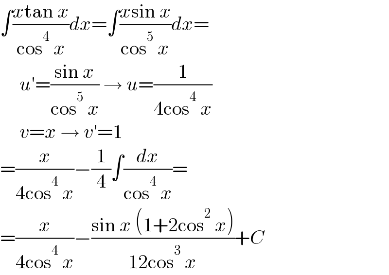 ∫((xtan x)/(cos^4  x))dx=∫((xsin x)/(cos^5  x))dx=       u′=((sin x)/(cos^5  x)) → u=(1/(4cos^4  x))       v=x → v′=1  =(x/(4cos^4  x))−(1/4)∫(dx/(cos^4  x))=  =(x/(4cos^4  x))−((sin x (1+2cos^2  x))/(12cos^3  x))+C  