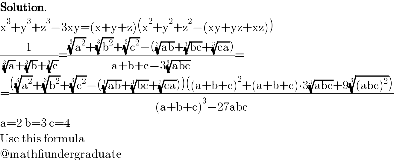 Solution.  x^3 +y^3 +z^3 −3xy=(x+y+z)(x^2 +y^2 +z^2 −(xy+yz+xz))  (1/( (a)^(1/3) +(b)^(1/3) +(c)^(1/3) ))=(((a^2 )^(1/3) +(b^2 )^(1/3) +(c^2 )^(1/3) −(((ab))^(1/3) +((bc))^(1/3) +((ca))^(1/3) ))/(a+b+c−3((abc))^(1/3) ))=  =((((a^2 )^(1/3) +(b^2 )^(1/3) +(c^2 )^(1/3) −(((ab))^(1/3) +((bc))^(1/3) +((ca))^(1/3) ))((a+b+c)^2 +(a+b+c)∙3((abc))^(1/3) +9(((abc)^2 ))^(1/3) ))/((a+b+c)^3 −27abc))  a=2 b=3 c=4  Use this formula  @math_undergraduate  