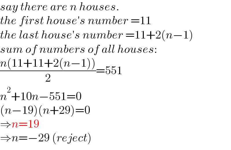 say there are n houses.  the first house′s number =11  the last house′s number =11+2(n−1)  sum of numbers of all houses:  ((n(11+11+2(n−1)))/2)=551  n^2 +10n−551=0  (n−19)(n+29)=0  ⇒n=19  ⇒n=−29 (reject)  
