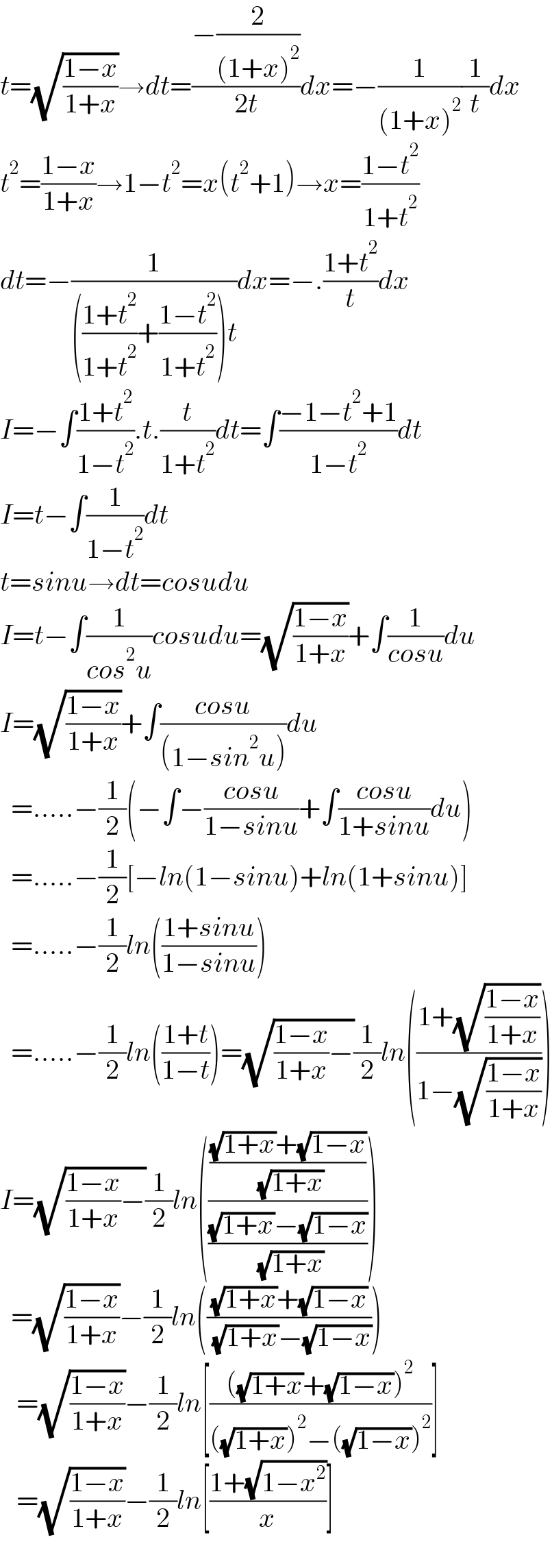 t=(√((1−x)/(1+x)))→dt=((−(2/((1+x)^2 )))/(2t))dx=−(1/((1+x)^2 ))(1/t)dx  t^2 =((1−x)/(1+x))→1−t^2 =x(t^2 +1)→x=((1−t^2 )/(1+t^2 ))  dt=−(1/((((1+t^2 )/(1+t^2 ))+((1−t^2 )/(1+t^2 )))t))dx=−.((1+t^2 )/t)dx  I=−∫((1+t^2 )/(1−t^2 )).t.(t/(1+t^2 ))dt=∫((−1−t^2 +1)/(1−t^2 ))dt  I=t−∫(1/(1−t^2 ))dt  t=sinu→dt=cosudu  I=t−∫(1/(cos^2 u))cosudu=(√((1−x)/(1+x)))+∫(1/(cosu))du  I=(√((1−x)/(1+x)))+∫((cosu)/((1−sin^2 u)))du    =.....−(1/2)(−∫−((cosu)/(1−sinu))+∫((cosu)/(1+sinu))du)    =.....−(1/2)[−ln(1−sinu)+ln(1+sinu)]    =.....−(1/2)ln(((1+sinu)/(1−sinu)))    =.....−(1/2)ln(((1+t)/(1−t)))=(√(((1−x)/(1+x))−))(1/2)ln(((1+(√((1−x)/(1+x))))/(1−(√((1−x)/(1+x))))))  I=(√(((1−x)/(1+x))−))(1/2)ln(((((√(1+x))+(√(1−x)))/( (√(1+x))))/(((√(1+x))−(√(1−x)))/( (√(1+x))))))    =(√((1−x)/(1+x)))−(1/2)ln((((√(1+x))+(√(1−x)))/( (√(1+x))−(√(1−x)))))     =(√((1−x)/(1+x)))−(1/2)ln[((((√(1+x))+(√(1−x)))^2 )/(((√(1+x)))^2 −((√(1−x)))^2 ))]     =(√((1−x)/(1+x)))−(1/2)ln[((1+(√(1−x^2 )))/x)]    