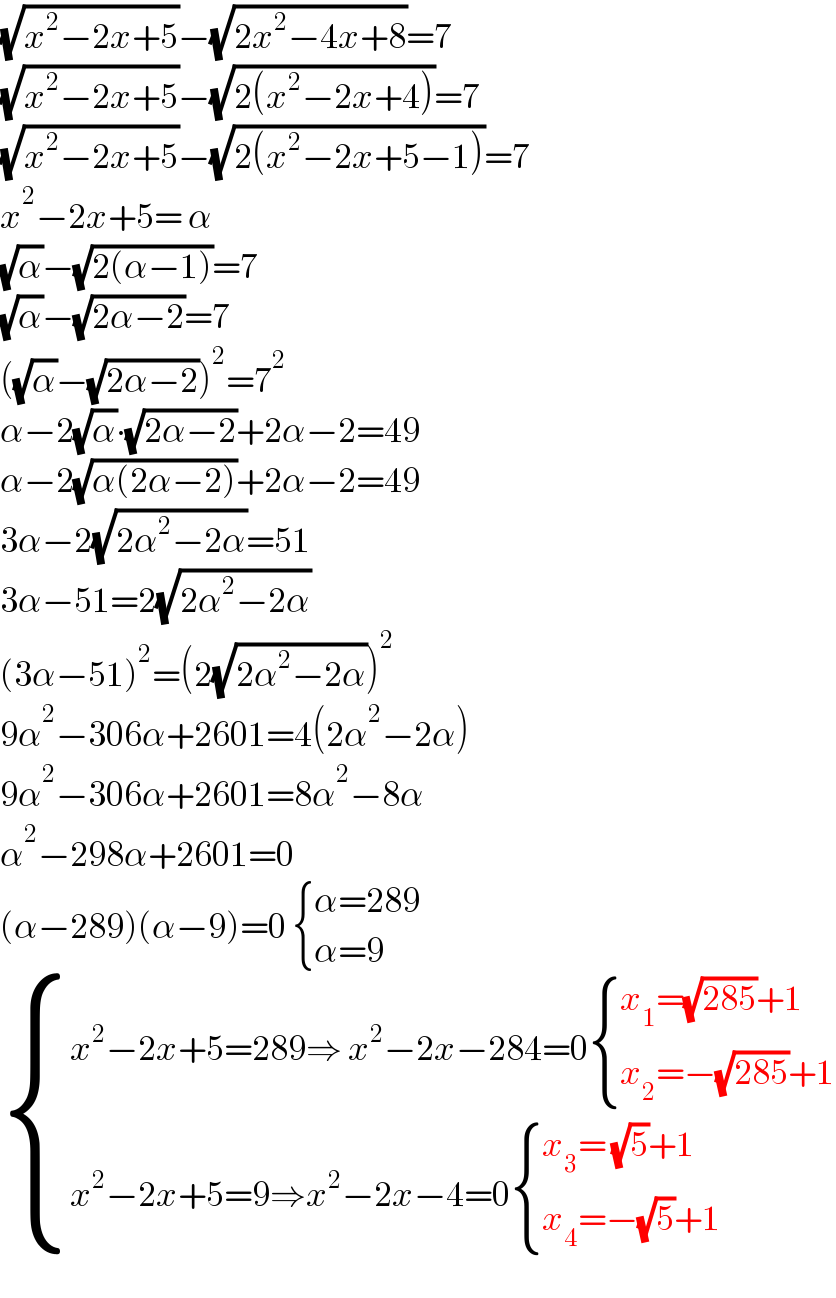 (√(x^2 −2x+5))−(√(2x^2 −4x+8))=7  (√(x^2 −2x+5))−(√(2(x^2 −2x+4)))=7  (√(x^2 −2x+5))−(√(2(x^2 −2x+5−1)))=7  x^2 −2x+5= α  (√α)−(√(2(α−1)))=7  (√α)−(√(2α−2))=7  ((√α)−(√(2α−2)))^2 =7^2   α−2(√α)∙(√(2α−2))+2α−2=49  α−2(√(α(2α−2)))+2α−2=49  3α−2(√(2α^2 −2α))=51  3α−51=2(√(2α^2 −2α))  (3α−51)^2 =(2(√(2α^2 −2α)))^2   9α^2 −306α+2601=4(2α^2 −2α)  9α^2 −306α+2601=8α^2 −8α  α^2 −298α+2601=0  (α−289)(α−9)=0  { ((α=289)),((α=9)) :}   { ((x^2 −2x+5=289⇒ x^2 −2x−284=0 { ((x_1 =(√(285))+1)),((x_2 =−(√(285))+1)) :})),((x^2 −2x+5=9⇒x^2 −2x−4=0 { ((x_3 = (√5)+1)),((x_4 =−(√5)+1)) :})) :}  